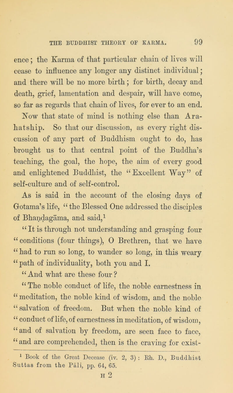 ence; tlie Karma of tliat particular chain of lives will cease to influence any longer any distinct individual; and there will he no more birth; for birth, decay and death, grief, lamentation and despair, will have come, so far as regards tliat chain of lives, for ever to an end. Kow that state of mind is nothing else than Ara- hatship. So that our discussion, as every right dis- cussion of any part of Buddhism ought to do, has brought us to that central point of the Buddha’s teaching, the goal, the hope, the aim of every good and enlightened Buddhist, the “Excellent Way” of self-culture and of self-control. As is said in the account of the closing days of Gotama’s life, “ the Blessed One addressed the disciples of Bhandagama, and said,^ “ It is through not understanding and grasping four “conditions (four things), 0 Brethren, that we have “ had to run so long, to wander so long, in this weary “path of individuality, both you and I. “And what are these four? “ The noble conduct of life, the noble earnestness in “ meditation, the noble kind of wisdom, and the noble “ salvation of freedom. But when the noble kind of “ conduct of life, of earnestness in meditation, of wisdom, “and of salvation by freedom, are seen face to face, “and are comprehended, then is the craving for exist- ^ Book of the Great Decease (iv. 2, 3) : Rh. D., Buddhist Suttas from the Pali, pp. 64, 65. H 2