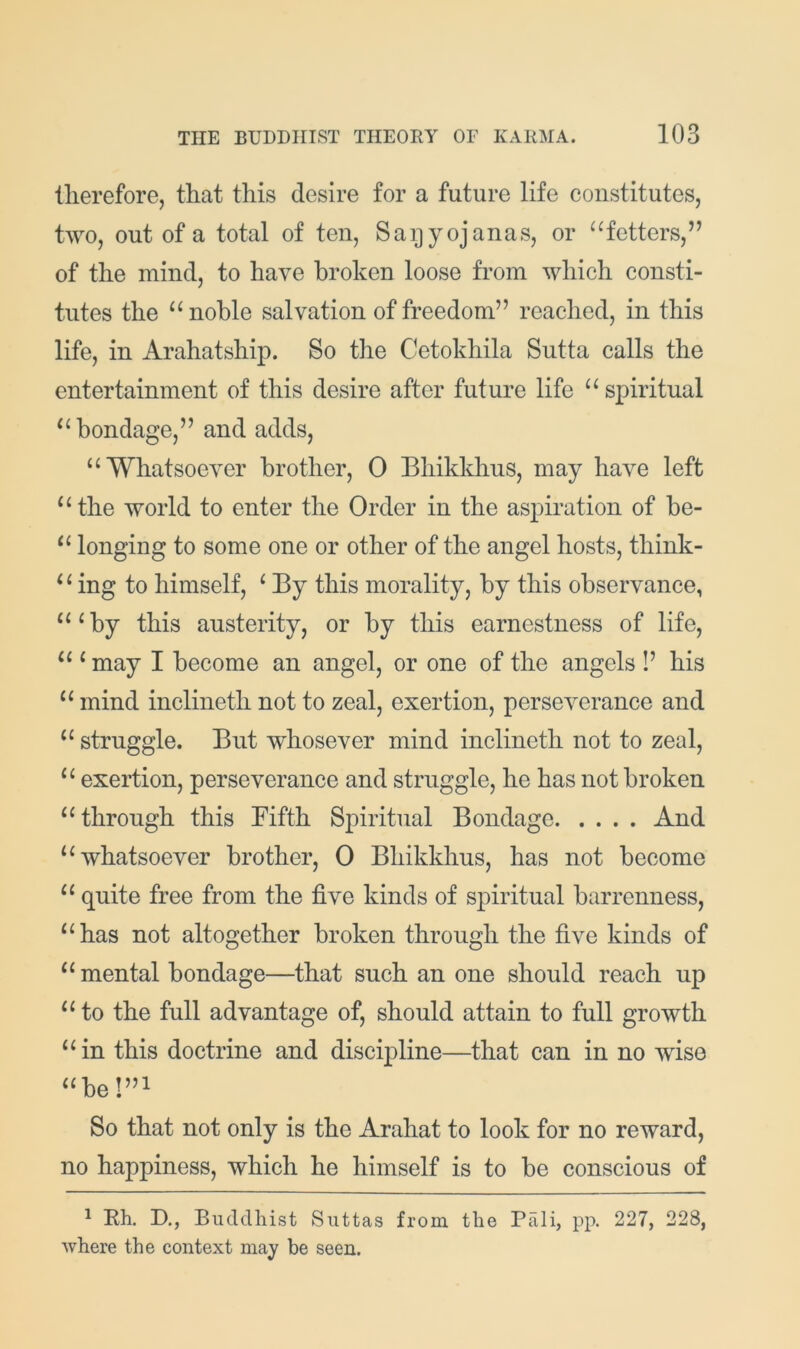 therefore, that this desire for a future life constitutes, two, out of a total of ten, Saijyojanas, or “fetters,” of the mind, to have broken loose from which consti- tutes the “noble salvation of freedom” reached, in this life, in Arahatship. So the Cetokhila Sutta calls the entertainment of this desire after future life “spiritual “bondage,” and adds, “Whatsoever brother, 0 Bhikkhus, may have left “the world to enter the Order in the aspiration of be- “ longing to some one or other of the angel hosts, think- “ ing to himself, ^ By this morality, by this observance, “^by this austerity, or by this earnestness of life, “ ‘ may I become an angel, or one of the angels I’ his “ mind inclineth not to zeal, exertion, perseverance and “ struggle. But whosever mind inclineth not to zeal, “ exertion, perseverance and struggle, he has not broken “through this Fifth Spiritual Bondage And “whatsoever brother, 0 Bhikkhus, has not become “ quite free from the five kinds of spiritual barrenness, “has not altogether broken through the five kinds of “ mental bondage—that such an one should reach up “ to the full advantage of, should attain to full growth “in this doctrine and discipline—that can in no wise “bel”i So that not only is the Arahat to look for no reward, no happiness, which he himself is to be conscious of ^ Kh. D., Bucldliist Siittas from the Pali, pp. 227, 228, where the context may be seen.