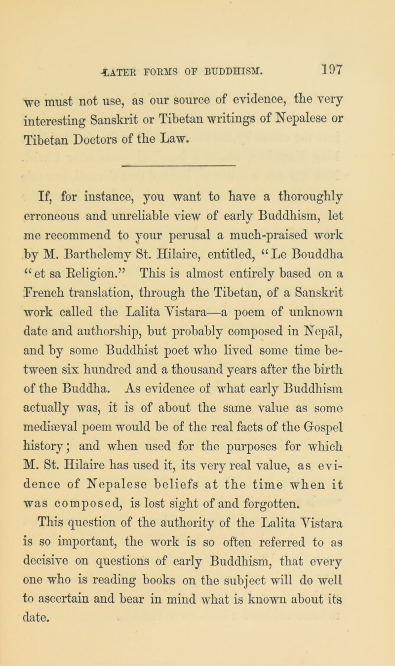 we must not use, as our source of evidence, the very interesting Sanskrit or Tibetan writings of Nepalese or Tibetan Doctors of the Law. If, for instance, you want to have a thoroughly erroneous and unreliable view of early Buddhism, let me recommend to your perusal a much-praised work ,by M. Barthelemy St. Ililaire, entitled, “ Le Bouddha “et sa Eeligion.” This is almost entirely based on a French translation, through the Tibetan, of a Sanskrit work called the Lalita Yistara—a poem of unknown date and authorship, but probably composed in Nepal, and by some Buddhist poet who lived some time be- tween six hundred and a thousand years after the birth of the Buddha. As evidence of what early Buddhism actually was, it is of about the same value as some mediaeval poem would be of the real facts of the Gospel history; and when used for the purposes for which M. St. Hilaire has used it, its very real value, as evi- dence of Nepalese beliefs at the time when it was composed, is lost sight of and forgotten. This question of the authority of the Lalita Yistara is so important, the work is so often referred to as decisive on questions of early Buddhism, that every one who is reading books on the subject will do well to ascertain and bear in mind what is known about its date.