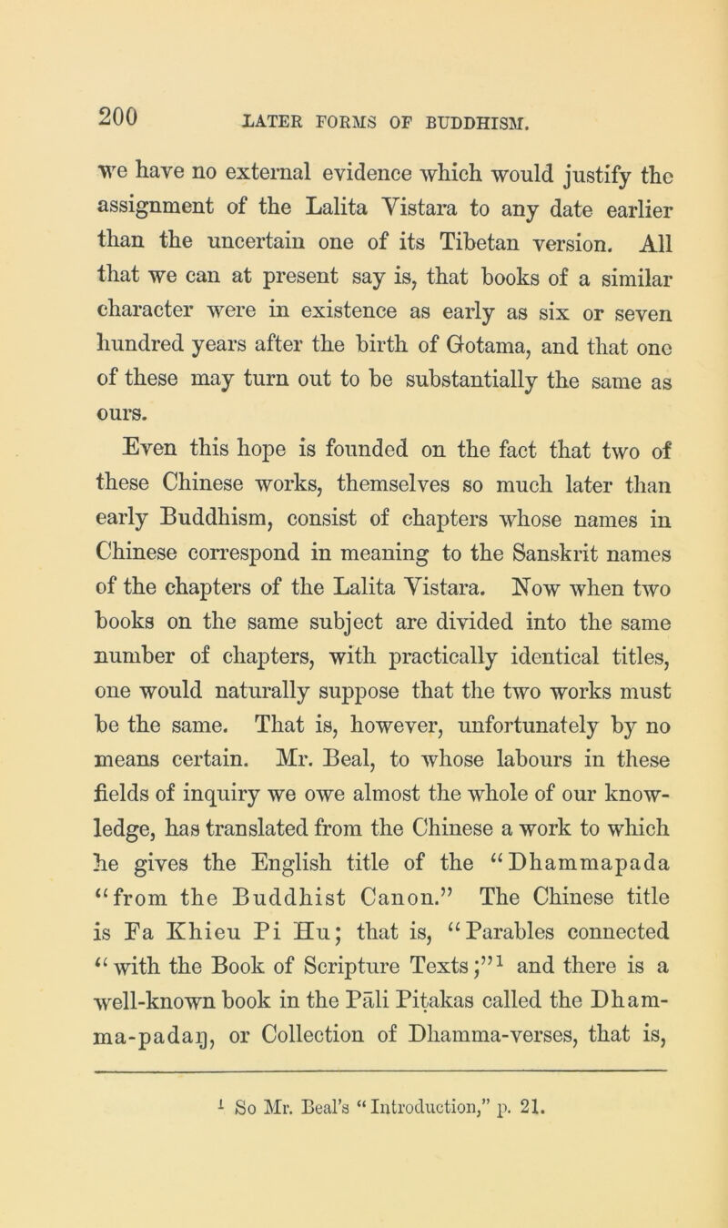 we have no external evidence which would justify the assignment of the Lalita Vistara to any date earlier than the uncertain one of its Tibetan version. All that we can at present say is^ that books of a similar character were in existence as early as six or seven hundred years after the birth of Gotama, and that one of these may turn out to be substantially the same as ours. Even this hope is founded on the fact that two of these Chinese works, themselves so much later than early Buddhism, consist of chapters whose names in Chinese correspond in meaning to the Sanskrit names of the chapters of the Lalita Yistara. blow when two books on the same subject are divided into the same number of chapters, with practically identical titles, one would naturally suppose that the two works must be the same. That is, however, unfortunately by no means certain. Mr. Beal, to whose labours in these fields of inquiry we owe almost the whole of our know- ledge, has translated from the Chinese a work to which he gives the English title of the “Dhammapada ‘‘from the Buddhist Canon.” The Chinese title is Ea Khieu Pi Hu; that is, “Parables connected “with the Book of Scripture Textsand there is a well-known book in the Pali Pitakas called the Dham- ma-padag, or Collection of Dliamma-verses, that is. ^ So Mr. Beal’s “Introduction,” p. 21.