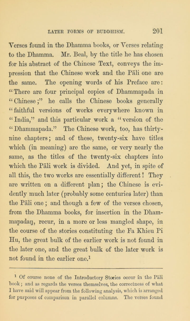 Verses found in the Dliamma books, or Verses relating to the Dhamma. Mr. Beal, by the title he has chosen for his abstract of the Chinese Text, conveys the im- pression that the Chinese work and the Pali one are the same. The opening words of his Preface are: There are four principal copies of Dhammapada in Chinesehe calls the Chinese books generally “faithful versions of works everywhere known in “ India,” and this particular work a “ version of the “Dhammapada.” The Chinese work, too, has thirty- nine chapters; and of these, twenty-six have titles which (in meaning) are the same, or very nearly the same, as the titles of the twenty-six chapters into which the Pali work is divided. And yet, in spite of all this, the two works are essentially different! They are written on a different plan; the Chinese is evi- dently much later (probably some centuries later) than the Pali one ; and though a few of the verses chosen, from the Dhamma books, for insertion in the Dham- mapadag, recur, in a more or less mangled shape, in the course of the stories constituting the Fa Khieu Pi Hu, the great bulk of the earlier work is not found in the later one, and the great bulk of the later work is not found in the earlier one.^ ^ Of course none of the Introductory Stories occur in the Pali hook; and as regards the verses themselves, the correctness of what I have said will appear from the following analysis, which is arranged for purposes of comparison in parallel columns. The verses found