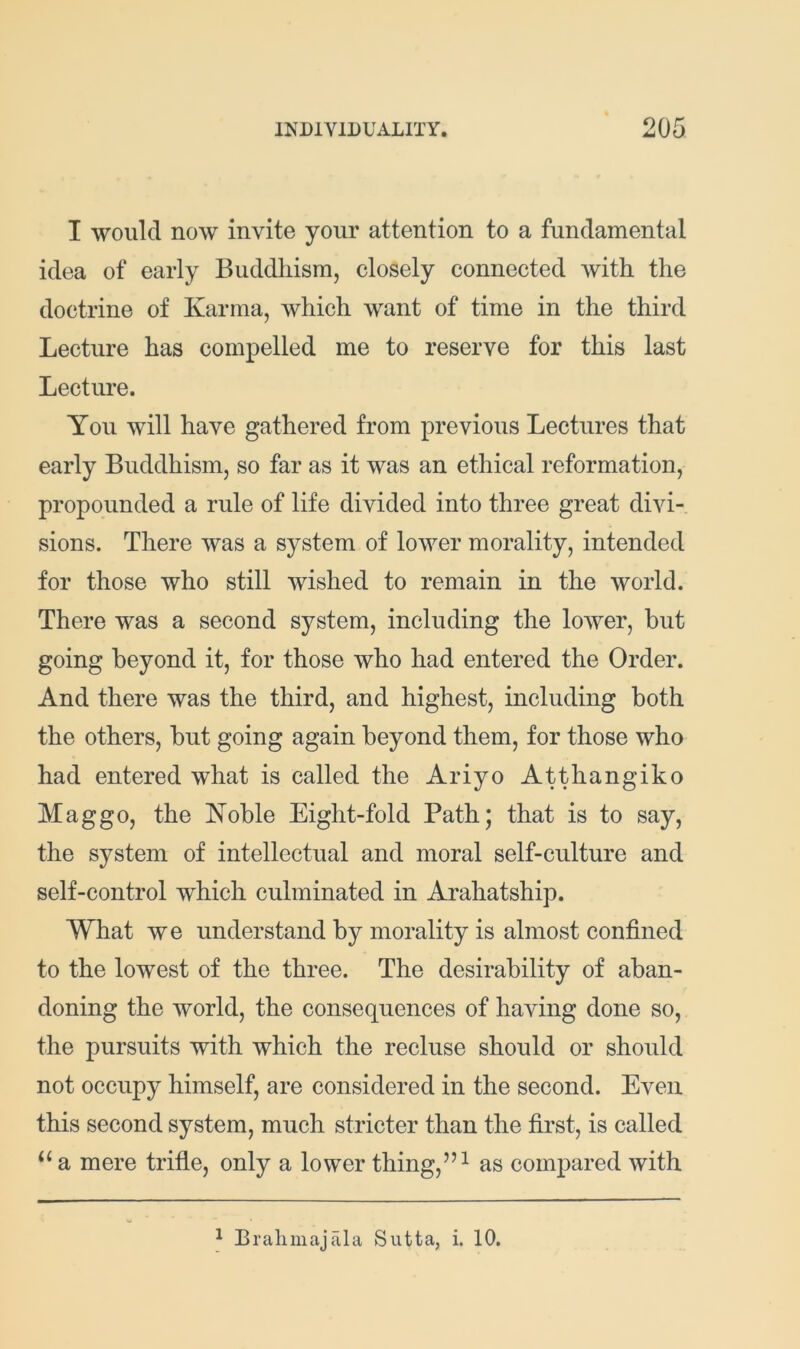 I would now invite your attention to a fundamental idea of early Buddhism, closely connected with the doctrine of Karma, which want of time in the third Lecture has compelled me to reserve for this last Lecture. You will have gathered from previous Lectures that early Buddhism, so far as it was an ethical reformation, propounded a rule of life divided into three great divi- sions. There was a system of lower morality, intended for those who still wished to remain in the world. There was a second system, including the lower, but going beyond it, for those who had entered the Order. And there was the third, and highest, including both the others, but going again beyond them, for those who had entered what is called the Ariyo Atthangiko Maggo, the Koble Eight-fold Path; that is to say, the system of intellectual and moral self-culture and self-control which culminated in Arahatship. What we understand by morality is almost confined to the lowest of the three. The desirability of aban- doning the world, the consequences of having done so, the pursuits with which the recluse should or should not occupy himself, are considered in the second. Even this second system, much stricter than the first, is called a mere trifle, only a lower thing,”^ as compared with ^ Bralimajala Siitta, i. 10,