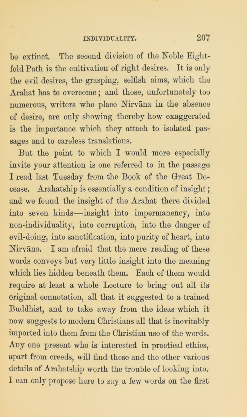 be extinct. The second division of the Noble Eight- fold Path is the cultivation of right desires. It is only the evil desires, the grasping, selfish aims, which the Arahat has to overcome; and those, unfortunately too numerous, writers who place Nirvana in the absence of desire, are only showing thereby how exaggerated is the importance which they attach to isolated pas- sages and to careless translations. But the point to which I would more especially invite your attention is one referred to in the passage I read last Tuesday from the Book of the Great De- cease. Arahatship is essentially a condition of insight; and we found the insight of the Arahat there divided into seven kinds—insight into impermanency, into non-individuality, into corruption, into the danger of evil-doing, into sanctification, into purity of heart, into Nirvana. I am afraid that the mere reading of these words conveys but very little insight into the meaning which lies hidden beneath them. Each of them would require at least a whole Lecture to bring out all its original connotation, all that it suggested to a trained Buddhist, and to take away from the ideas which it now suggests to modern Christians all that is inevitably imported into them from the Christian use of the words. Any one present who is interested in practical ethics, apart from creeds, will find these and the other various details of Arahatship worth the trouble of looking into. I can only propose here to say a few words on the first