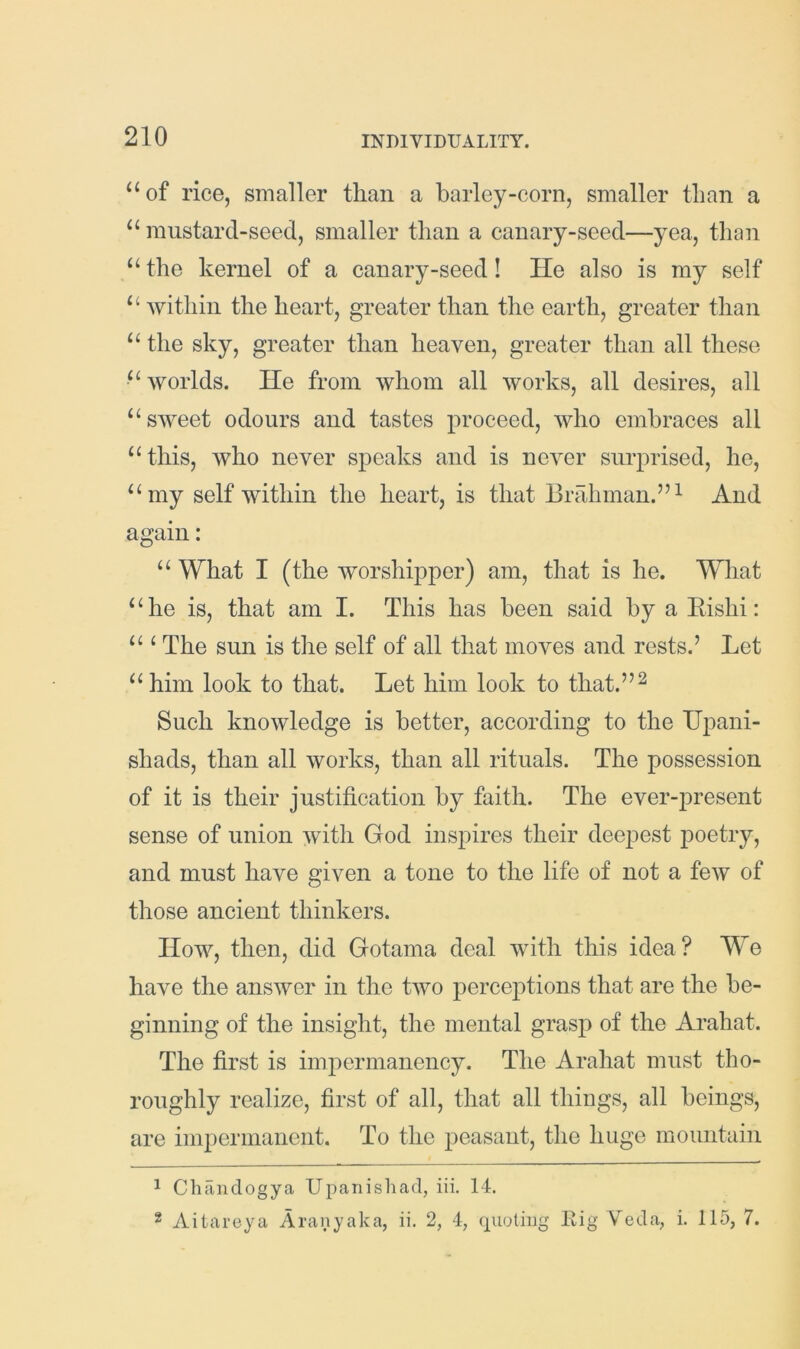 “of rice, smaller than a barley-corn, smaller than a “ mustard-seed, smaller than a canary-seed—yea, than “ the kernel of a canary-seed! He also is my self “ Avithin the heart, greater than the earth, greater than “ the sky, greater than heaven, greater than all these “Avorlds. He from Avhom all works, all desires, all “sAveet odours and tastes proceed, avIio embraces all “ this, who never speaks and is neA^er surprised, he, “my self within the heart, is that Brahman.”^ And again: “ What I (the worshipper) am, that is he. What “he is, that am I. This has been said by a Eishi: “ ‘ The sun is the self of all that moves and rests.’ Let “him look to that. Let him look to that.”^ Such knoAvledge is better, according to the TJpani- shads, than all works, than all rituals. The possession of it is their justification by faith. The ever-present sense of union Avith God inspires their deepest poetry, and must have given a tone to the life of not a foAV of those ancient thinkers. How, then, did Gotama deal Avith this idea? We have the ansAver in the tAVo perceptions that are the be- ginning of the insight, the mental grasp of the Arahat. The first is impermanency. The Arahat must tho- roughly realize, first of all, that all things, all beings, are impermanent. To the peasant, the huge mountain 1 Chandogya Upanishad, iii. 14. 2 Aitareya Aranyaka, ii. 2, 4, quoting Eig Veda, i. 115, 7.