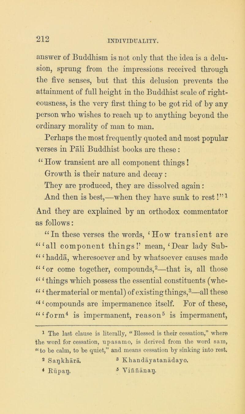 answer of Buddhism is not only that the idea is a delu- sion, sprung from the impressions received through the five senses, but that this delusion prevents the attainment of full height in the Buddhist scale of right- eousness, is the very first thing to be got rid of by any person who wishes to reach up to anything beyond the ordinary morality of man to man. Perhaps the most frequently quoted and most popular verses in Pali Buddhist books are these: ^‘How transient are all component things! Growth is their nature and decay : They are produced, they are dissolved again: And then is best,—when they have sunk to rest And they are explained by an orthodox commentator as follows: “In these verses the words, ^How transient are “^all component things!’ mean, ‘Dear lady Sub- “ ‘hadda, wheresoever and by whatsoever causes made “‘or come together, compounds,^—that is, all those “ ‘ things which possess the essential constituents (whe- “ ‘ ther material or mental) of existing things,^—all these “ ‘ compounds are impermanence itself. For of these, “‘form^ is impermanent, reason^ is impermanent, ^ The last clause is literally, “ Blessed is their cessation,” where the word for cessation, upasanio, is derived from the word sam, “to be calm, to be quiet,” and means cessation by sinking into rest. 2 Sagkhara. ® Khandayatanadayo. * Rupag. ® Vinnanag.