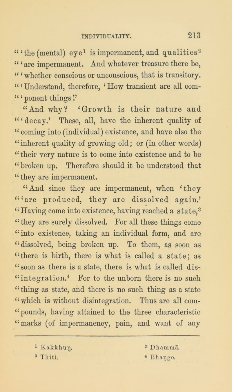 Hhe (mental) eye^ is impermanent, and qualities^ “ ^ are impermanent. And whatever treasure there be, “ ‘whether conscious or unconscious, that is transitory. “‘Understand, therefore, ‘How transient are all com- “ ‘ ponent things !’ “And why? ‘Growth is their nature and “ ‘ decay.’ These, all, have the inherent quality of “ coming into (individual) existence, and have also the “ inherent quality of growing old; or (in other words) “their very nature is to come into existence and to be “broken up. Therefore should it he understood that “ they are impermanent. “And since they are impermanent, when ‘they “‘are produced, they are dissolved again.’ “ Having come into existence, having reached a state,^ “ they are surely dissolved. For all these things come “into existence, taking an individual form, and are “dissolved, being broken up. To them, as soon as “there is birth, there is what is called a state; as “soon as there is a state, there is what is called dis- “ integration.^ For to the unborn there is no such “thing as state, and there is no such thing as a state “which is without disintegration. Thus are all com- “ pounds, having attained to the three characteristic “marks (of impermanency, pain, and want of any ^ Kakkhug. 3 Thiti. 2 Dhamma. ^ Bhaijgo.