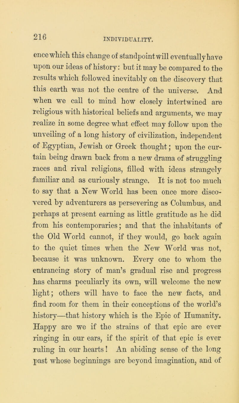 INDIVIDUALITY. ence wliich this change of standpoint will eventually have upon our ideas of history: hut it may he compared to the results which followed inevitably on the discovery that this earth was not the centre of the universe. And when we call to mind how closely intertwined are religious with historical beliefs and arguments, we may realize in some degree what effect may follow ujion the unveiling of a long history of civilization, independent Jewish or Greek thought ^ upon the cur- tain being drawn back from a new drama of struggling races and rival religions, filled with ideas strangely familiar and as curiously strange. It is not too much to say that a ITew World has been once more disco- vered by adventurers as persevering as Columbus, and perhaps at present earning as little gratitude as he did from his contemporaries; and that the inhabitants of the Old World cannot, if they would, go back again to the quiet times when the IN'ew World was not, because it was unknown. Every one to whom the entrancing story of man’s gradual rise and progress has charms peculiarly its own, will welcome the new light; others will have to face the new facts, and find room for them in their conceptions of the world’s history—that history which is the Epic of Humanity. Happy are we if the strains of that epic are ever ringing in our ears, if the spirit of that epic is ever ruling in our hearts! An abiding sense of the long past whose beginnings are beyond imagination, and of