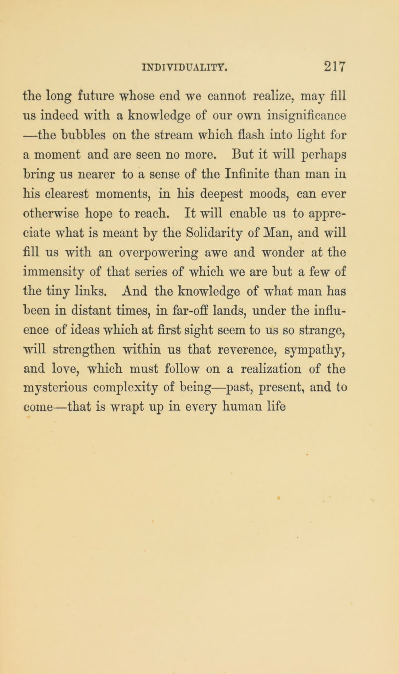 the long future whose end we cannot realize, may fill us indeed with a knowledge of our own insignificance —the bubbles on the stream which flash into light for a moment and are seen no more. But it Avill perhaps bring us nearer to a sense of the Infinite than man iii his clearest moments, in his deepest moods, can ever otherwise hope to reach. It will enable us to appre- ciate what is meant by the Solidarity of Man, and will fill us with an overpowering awe and wonder at the immensity of that series of which we are but a few of the tiny links. And the knowledge of what man has been in distant times, in far-off lands, under the influ- ence of ideas which at first sight seem to us so strange, will strengthen within us that reverence, sympathy, and love, which must follow on a realization of the mysterious complexity of being—past, present, and to come—that is wrapt up in every human life