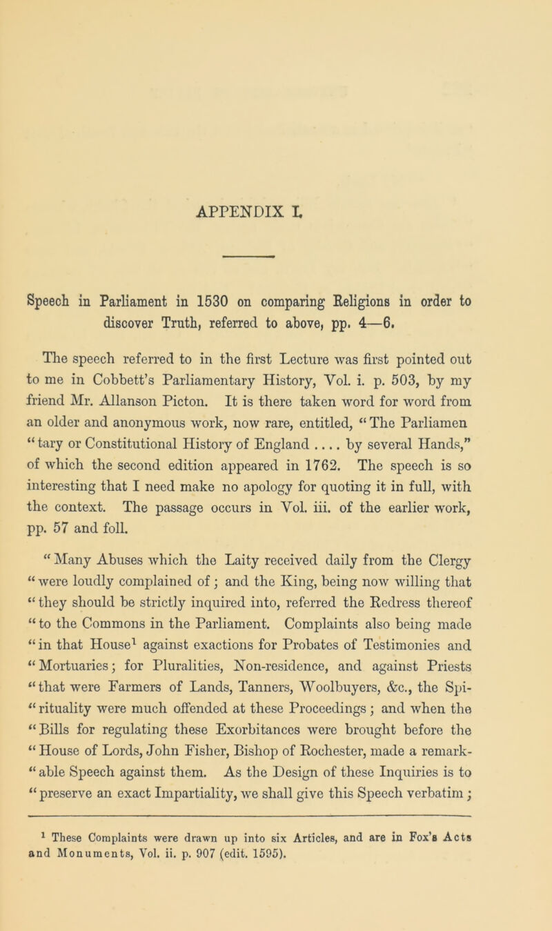 APPENDIX L Speech in Parliament in 1530 on comparing Eeligions in order to discover Truth, referred to above, pp. 4—6. The speech referred to in the first Lecture was first pointed out to me in Cobbett’s Parliamentary History, Vol. i. p. 503, by my friend Mr. Allanson Picton. It is there taken word for word from an older and anonymous work, now rare, entitled, “ The Parliamen “ tary or Constitutional History of England .... by several Hands,” of which the second edition appeared in 1762. The speech is so interesting that I need make no apology for quoting it in full, with the context. The passage occurs in Vol. hi. of the earlier work, pp. 57 and foil. “ Many Abuses which the Laity received daily from the Clergy “ were loudly complained of; and the King, being now willing that “ they should be strictly inquired into, referred the Eedrcss thereof “ to the Commons in the Parliament. Complaints also being made “ in that House^ against exactions for Probates of Testimonies and “ Mortuaries; for Pluralities, Non-residence, and against Priests “that were Farmers of Lands, Tanners, Woolbuyers, &c., the Spi- “ rituality were much offended at these Proceedings; and when the “Bills for regulating these Exorbitances were brought before the “ House of Lords, John Fisher, Bishop of Eochester, made a remark- “ able Speech against them. As the Design of these Inquiries is to “ preserve an exact Impartiality, we shall give this Speech verbatim; ^ These Complaints were drawn up into six Articles, and are in Fox’s Acts and Monuments, Vol. ii. p. 907 (edit. 1595).