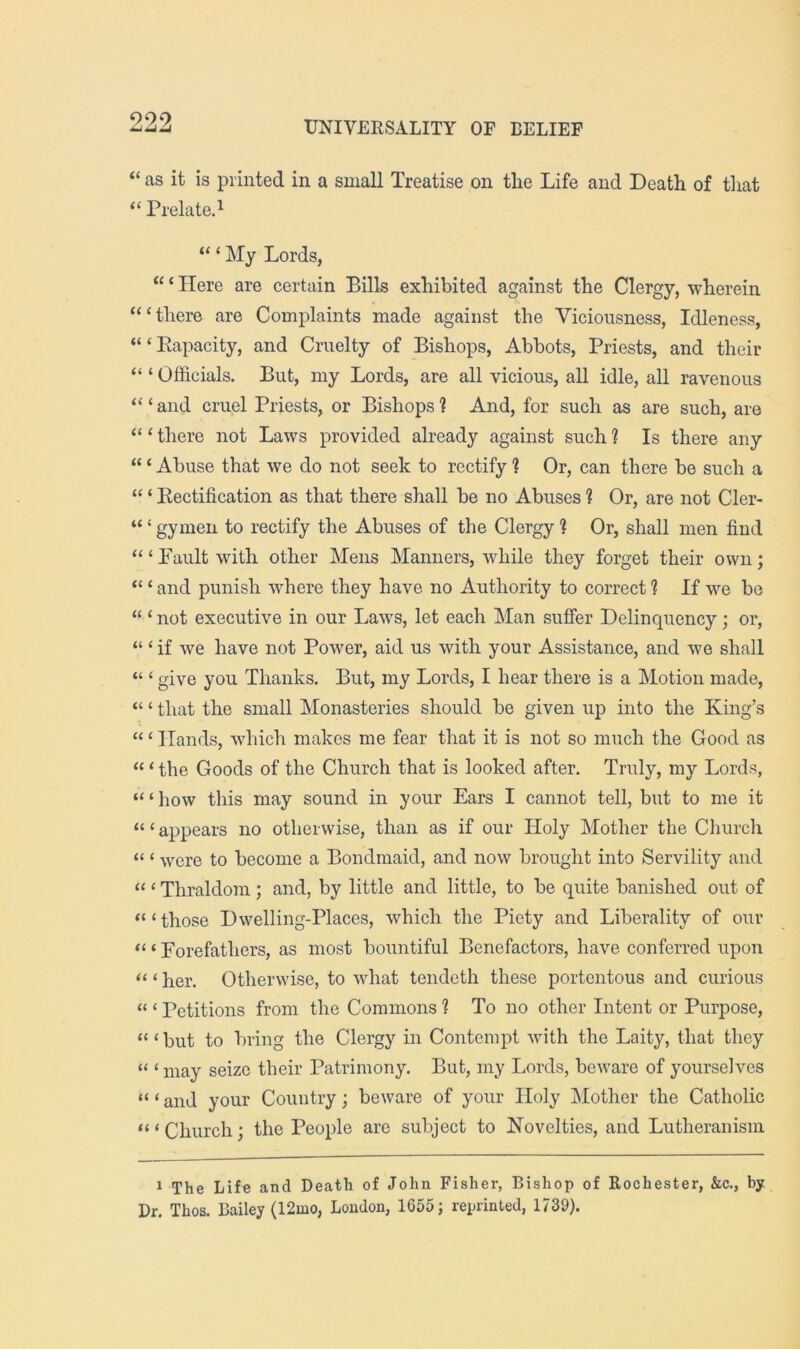 9,29. “ as it is printed in a small Treatise on the Life and Death of that “ Prelate.^ “ ‘ My Lords, “ ‘ Here are certain Bills exhibited against the Clergy, wherein “‘there are Complaints made against the Viciousness, Idleness, “ ‘ Rapacity, and Cruelty of Bishops, Abbots, Priests, and their “ ‘ Officials. But, my Lords, are all vicious, all idle, all ravenous “ ‘ and cruel Priests, or Bishops ? And, for such as are such, are “ ‘ there not Laws provided already against such ? Is there any “ ‘ Abuse that we do not seek to rectify ? Or, can there be such a “ ‘ Rectification as that there shall be no Abuses ? Or, are not Cler- “ ‘ gymen to rectify the Abuses of the Clergy ? Or, shall men find “ ‘ Fault with other Mens Manners, while they forget their own; “ ‘ and punish where they have no Authority to correct ? If we be “ ‘ not executive in our Laws, let each Man suffer Delinquency; or, “ ‘if we have not Power, aid us with your Assistance, and we shall “ ‘ give you Tliairks. But, my Lords, I hear there is a Motion made, “ ‘ that the small Monasteries should be giveir up into the King’s “ ‘ Hands, which makes me fear that it is not so much the Good as “ ‘ the Goods of the Church that is looked after. Truly, my Lords, “ ‘ how this may sound in your Ears I cannot tell, but to me it “ ‘ appears no otherwise, than as if our Holy Mother the Church “ ‘ were to become a Bondmaid, and now brought into Servility and “ ‘ Thraldom; and, by little and little, to be quite banished out of “‘those Dwelling-Places, which the Piety and Liberality of our “ ‘ Forefathers, as most bountiful Benefactors, have conferred upon “ ‘ her. Otherwise, to what tendeth these portentous and curious “ ‘ Petitions from the Commons ? To rro other Intent or Purpose, “ ‘ but to bring the Clergy in Contempt with the Laity, that they “ ‘ may seize their Patrimony. But, my Lords, beware of yourselves “ ‘ and your Country; beware of your Holy Mother the Catholic “ ‘ Church; the People are subject to Novelties, and Lutheranism 1 The Life and Death of John Fisher, Bishop of Rochester, &c., by Dr. Thos. Bailey (12mo, Loudon, 1655; reprinted, 1739).