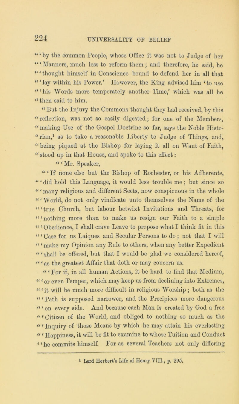 ‘“by the common People, whose Office it was not to Judge of her “ ‘ Manners, much less to reform them; and therefore, he said, he “ ‘ thought himself in Conscience bound to defend her in all that ‘“lay within his Power.’ However, the King advised him ‘to use “‘his Words more temperately another Time,’ which was all he “ then said to him. “ But the Injury the Commons thought they had received, by this “reflection, was not so easily digested; for one of the Members, “making Use of the Gospel Doctrine so far, says the Noble Histo- “riaii,^ as to take a reasonable Liberty to Judge of Things, and, “ being piqued at the Bishop for laying it all on Want of Faith, “stood up in that House, and spoke to this effect: “ ‘ Mr. Speaker, “ ‘ If none else but the Bishop of Rochester, or his Adherents, “ ‘ did hold this Language, it would less trouble me ; but since so “ ‘ many religious and different Sects, now conspicuous in the whole “ ‘ World, do not only vindicate unto themselves the Name of the “ ‘ true Church, but labour betwixt Invitations and Threats, for “ ‘ nothing more than to make us resign our Faith to a simple “ ‘ Obedience, I shall crave Leave to propose what I think fit in this “ ‘ Case for us Laiques and Secular Persons to do; not that I will “ ‘ make my Opinion any Rule to others, when any better Expedient “ ‘shall be offered, but that I would be glad we considered hereof, “ ‘as the greatest Affair that doth or may concern us. “ ‘ For if, in all human Actions, it be hard to find that Medium, “ ‘ or even Temper, which may keep us from declining into Extremes, “ ‘ it will be much more difficult in religious Worship ; both as the “ ‘ Path is supposed narrower, and the Precipices more dangerous “ ‘ on every side. And because each Man is created by God a free ‘“Citizen of the World, and obliged to nothing so much as the “ ‘ Inquiry of those Means by which he may attain his everlasting “ ‘ Happiness, it will be fit to examine to whose Tuition and Conduct “ he commits himself. For as several Teachers not only differing * Lord Herbert’s Life of Henry VIIL, p. 295,