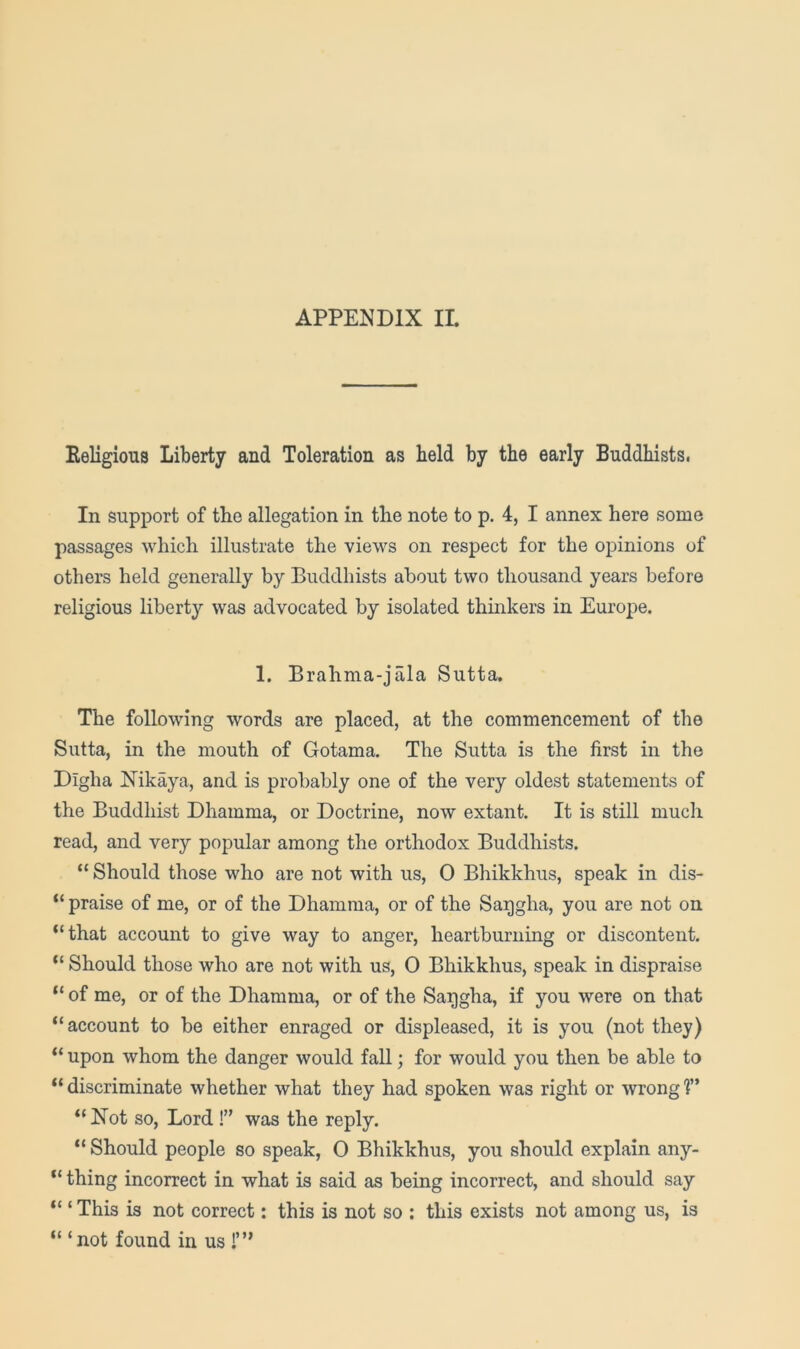 Eeligious Liberty and Toleration as held by the early Buddhists. In support of the allegation in the note to p. 4, I annex here some passages which illustrate the views on respect for the opinions of others held generally by Buddhists about two thousand years before religious liberty was advocated by isolated thinkers in Europe. 1. Brahma-jala Sutta. The following words are placed, at the commencement of the Sutta, in the mouth of Gotama. The Sutta is the first in the Digha Nikaya, and is probably one of the very oldest statements of the Buddhist Dhamma, or Doctrine, now extant. It is still much read, and very popular among the orthodox Buddhists. “ Should those who are not with us, 0 Bhikkhus, speak in dis- “ praise of me, or of the Dhamma, or of the Saqgha, you are not on “that account to give way to anger, heartburning or discontent. “ Should those who are not with us, 0 Bhikkhus, speak in dispraise “ of me, or of the Dhamma, or of the Saggha, if you were on that “account to be either enraged or displeased, it is you (not they) “ upon whom the danger would fall; for would you then be able to “ discriminate whether what they had spoken was right or wrong 1” “Not so, Lord was the reply. “ Should people so speak, 0 Bhikkhus, you should explain any- “ thing incorrect in what is said as being incorrect, and should say “ ‘ This is not correct: this is not so ; this exists not among us, is “ ‘not found in us 1”’