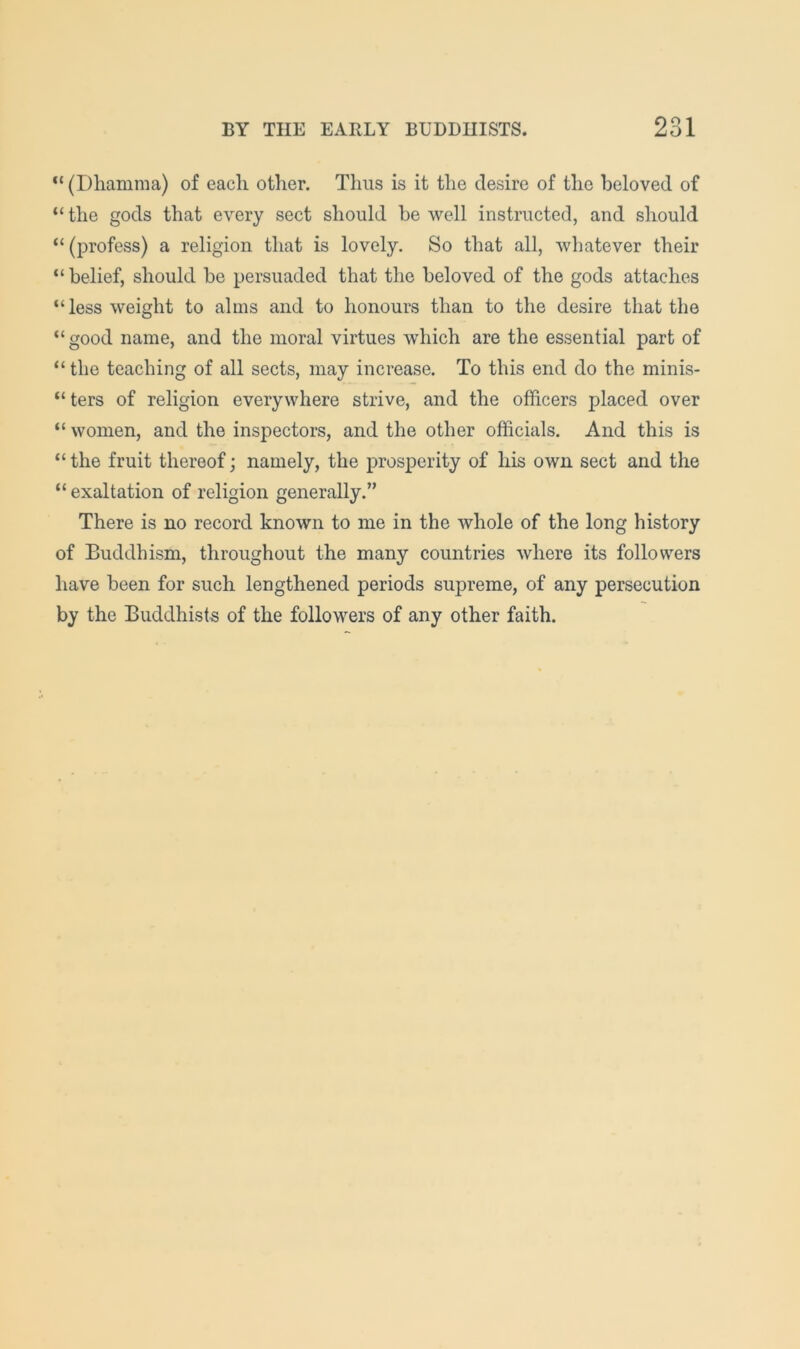 “ (Dhamma) of each other. Thus is it the desire of the beloved of “ the gods that every sect should he well instructed, and should “(profess) a religion that is lovely. So that all, whatever their “ belief, should be persuaded that the beloved of the gods attaches “less weight to alms and to honours than to the desire that the “good name, and the moral virtues which are the essential part of “ the teaching of all sects, may increase. To this end do the minis- “ ters of religion everywhere strive, and the officers placed over “ women, and the inspectors, and the other officials. And this is “ the fruit thereof; namely, the prosperity of his own sect and the “ exaltation of religion generally.” There is no record known to me in the whole of the long history of Buddhism, throughout the many countries where its followers have been for such lengthened periods supreme, of any persecution by the Buddhists of the followers of any other faith.