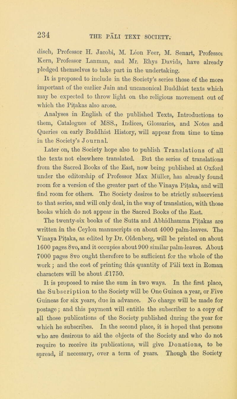 disch, Professor H. Jacobi, M. Leon Peer, M. Senart, Professor Kern, Professor Lanman, and Mr. Ehys Davids, have already pledged themselves to take part in the undertaking. It is proposed to include in the Society’s series those of the more important of the earlier Jain and uncanonical Buddhist texts which may be expected to throw light on the religious movement out of which the Pitakas also arose. Analyses in English of the published Texts, Introductions to them. Catalogues of MSS., Indices, Glossaries, and Notes and Queries on early Buddhist History, will appear from time to time in the Society’s Journal. Later on, the Society hope also to publish Translations of all the texts not elsewhere translated. But the series of translations from the Sacred Books of the East, now being published at Oxford under the editorship of Professor Max Muller, has already found room for a version of the greater part of the Vinaya Pitaka, and will find room for others. The Society desires to be strictly subservient to that series, and will only deal, in the way of translation, with those books which do not appear in the Sacred Books of the East. The twenty-six books of the Sutta and Abhidhamma Pitakas are written .in the Ceylon manuscripts on about 4000 palm-leaves. The Vinaya Pitaka, as edited by Dr. Oldenberg, will be printed on about 1600 pages 8vo, and it occupies about 900 similar jDalm-leaves. About 7000 pages 8vo ought therefore to be sufficient for the whole of the work; and the cost of printing this quantity of Pali text in Eoman characters will be about XI750. It is proposed to raise the sum in two ways. In the first place, the Subscription to the Society will be One Guinea a year, or Five Guineas for six years, due in advance. No charge will be made for postage; and this payment will entitle the subscriber to a copy of all those publications of the Society published during the year for which he subscribes. In the second place, it is hoped that persons who are desirous to aid the objects of the Society and who do not require to receive its publications, will give Donations, to be spread, if necessary, over a term of years. Though the Society