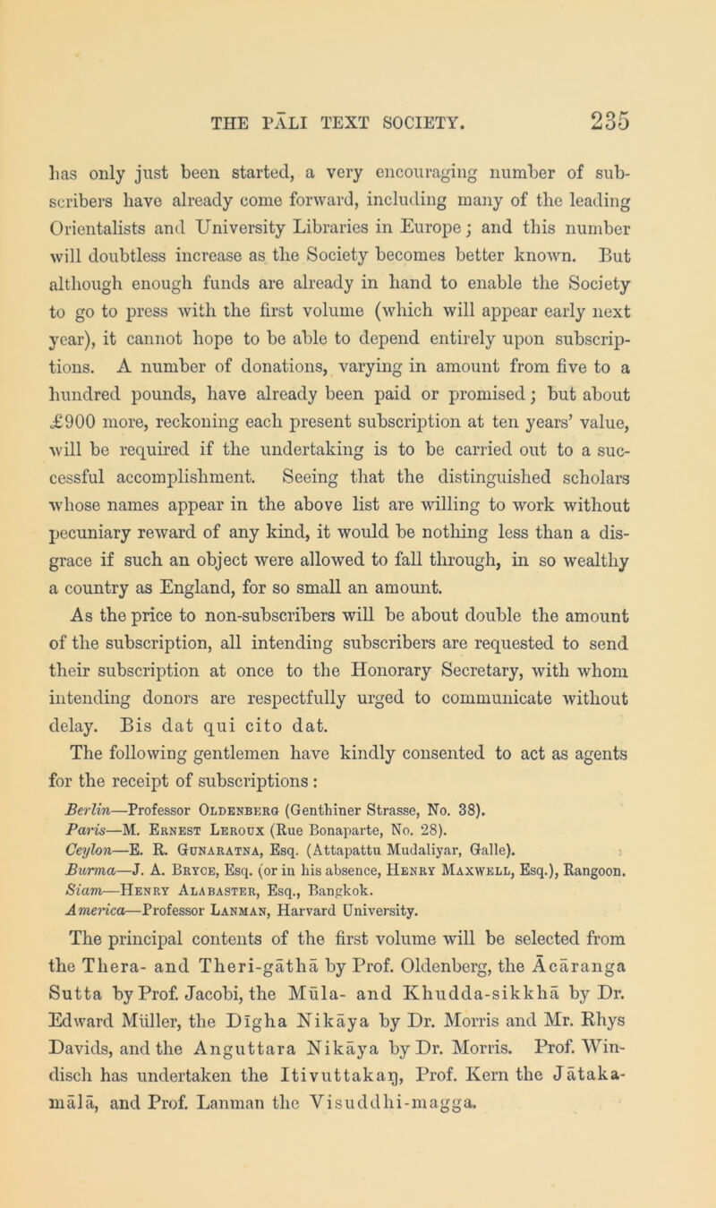 lias only just been started, a very encouraging number of sub- scribers have already come forward, including many of the leading Orientalists and University Libraries in Europe; and this number will doubtless increase as the Society becomes better known. But although enough funds are already in hand to enable the Society to go to press with the first volume (which will appear early next year), it cannot hope to be able to depend entirely upon subscrip- tions. A number of donations, varying in amount from five to a hundred pounds, have already been paid or promised; but about £900 more, reckoning each present subscription at ten years’ value, will be required if the undertaking is to be carried out to a suc- cessful accomplishment. Seeing that the distinguished scholars whose names appear in the above list are willing to work without pecuniary reward of any kind, it would be nothing less than a dis- grace if such an object were allowed to fall through, in so wealthy a country as England, for so small an amount. As the price to non-subscribers will be about double the amount of the subscription, all intending subscribers are requested to send their subscription at once to the Honorary Secretary, with whom intending donors are respectfully urged to communicate without delay. Bis dat qui cito dat. The following gentlemen have kindly consented to act as agents for the receipt of subscriptions : Berlin—Professor Oldenbkrg (Genthiner Strasse, No. 38). Paris—M. Ernest Leroux (Rue Bonaparte, No. 28). Ceylon—E. R. Gunaratna, Esq. (Attapattu Mudaliyar, Galle). Burma—J. A. Bryce, Esq. (or in his absence, Henry Maxwell, Esq.), Rangoon. Siam—Henry Alabaster, Esq., Bangkok. Amenca—Professor Lanman, Harvard University. The principal contents of the first volume will be selected from the Thera- and Theri-gatha by Prof. Oldenberg, the Acaranga Sutta by Prof. Jacobi, the Mula- and Khudda-sikkha by Dr. Edward Mliller, the Dig ha Nik ay a by Dr. Morris and Mr. Khys Davids, and the Anguttara Nikaya by Dr. Morris. Prof. Win- disch has undertaken the Itivuttakag, Prof. Kern the Jataka- niala, and Prof. Lanman the Visuddhi-magga.