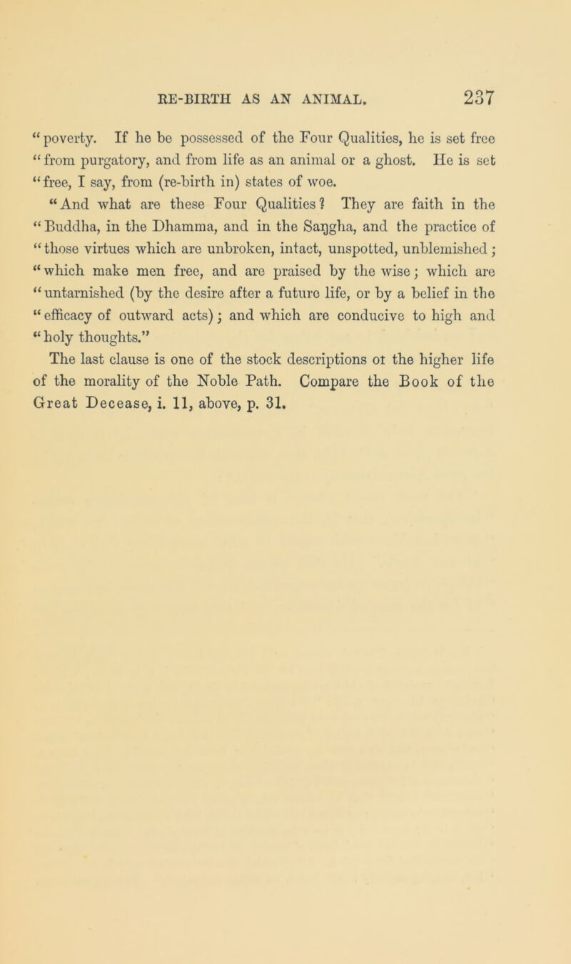 “poverty. If he be possessed of the Four Qualities, he is set free “ from purgatory, and from life as an animal or a ghost. He is set “ free, I say, from (re-birth in) states of woe. “And what are these Four Qualities? They are faith in the “ Buddha, in the Dhamma, and in the Saqgha, and the practice of “those virtues which are unbroken, intact, unspotted, unblemished; “ which make men free, and are praised by the wise; which arc “untarnished (by the desire after a future life, or by a belief in the “ efficacy of outward acts); and which are conducive to high and “ holy thoughts.” The last clause is one of the stock descriptions ot the higher life of the morality of the Noble Path. Compare the Book of the Great Decease, i. 11, above, p. 31.