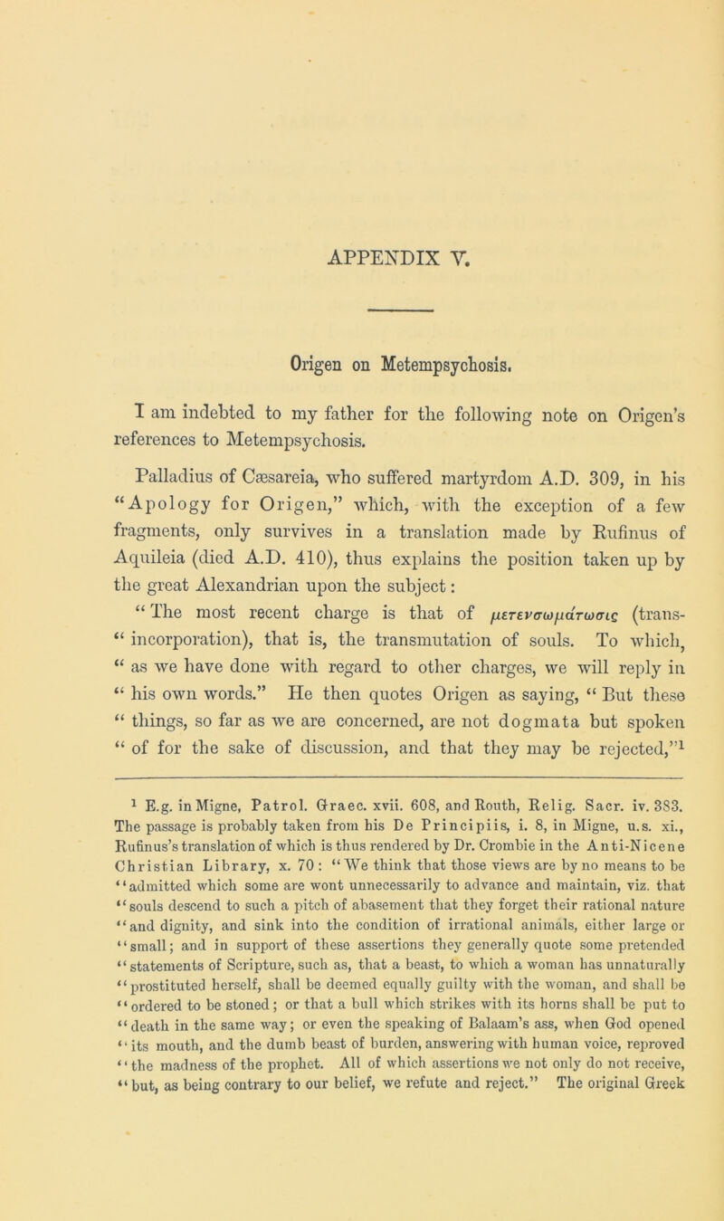 Origen on Metempsycliosis. I am indebted to my father for the following note on Origen’s references to Metempsychosis. Palladius of Caesareia, who suffered martyrdom A.D. 309, in his “Apology for Origen,” which, with the exception of a few fragments, only survives in a translation made by Eufinus of Aquileia (died A.D. 410), thus explains the position taken up by the great Alexandrian upon the subject: “ The most recent charge is that of /ufr£vo-wpaVwo-ic (trans- “ incorporation), that is, the transmutation of souls. To which, “ as we have done with regard to other charges, we will reply in “ his own words.” He then quotes Origen as saying, “ But these “ things, so far as we are concerned, are not dogmata but spoken “ of for the sake of discussion, and that they may be rejected,”^ ^ E.g. inMigne, Patrol. Graec. xvii. 608, and Ronth, Relig. Sacr. iv. 383. The passage is probably taken from his De Principiis, i. 8, in Migne, u.s. xi., Rufinus’s translation of which is thus rendered by Dr. Crombie in the Anti-Nicene Christian Library, x. 70 : “AVe think that those views are by no means to be “admitted which some are wont unnecessarily to advance and maintain, viz. that “souls descend to such a pitch of abasement that they forget their rational nature “and dignity, and sink into the condition of irrational animals, either large or “small; and in support of these assertions they generally quote some pretended “statements of Scripture,such as, that a beast, to which a woman has unnaturally “prostituted herself, shall be deemed equally guilty with the woman, and shall be ‘ ‘ ordered to be stoned; or that a bull which strikes with its horns shall be put to “death in the same way; or even the speaking of Balaam’s ass, when God opened “its mouth, and the dumb beast of burden, answering with human voice, reproved “the madness of the prophet. All of which assertionsv'e not only do not receive, “ but, as being contrary to our belief, we refute and reject.” The original Greek