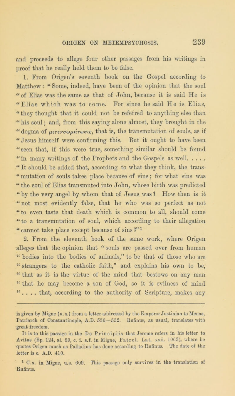 and proceeds to allege four other passages from his writings in proof that he really held them to be false. 1. From Origen’s seventh book on the Gospel according to Matthew: “ Some, indeed, have been of the opinion that the soul ‘‘of Elias was the same as that of John, because it is said He is “Elias which was to come. For since he said He is Elias, “they thought that it could not be referred to anything else than “ his soul; and, from this saying alone almost, they brought in the “ dogma of ^trevorw/uarwo-ic, that is, the transmutation of souls, as if “Jesus himself were confirming this. But it ought to have been “seen that, if this were true, something similar should be found “in many writings of the Prophets and the Gospels as well “ It should be added that, according to what they think, the trans- “ mutation of souls takes place because of sins; for what sins was “ the soul of Elias transmuted into John, whose birth was predicted “by the very angel by whom that of Jesus was? How then is it “not most evidently false, that he who was so perfect as not “to even taste that death which is common to all, should come “to a transmutation of soul, which according to their allegation “ cannot take place except because of sins 1” ^ 2. From the eleventh book of the same work, where Origen alleges that the opinion that “ souls are passed over from human “ bodies into the bodies of animals,” to be that of those who are “ strangers to the catholic faith,” and explains his own to be, “ that as it is the virtue of the mind that bestows on any man “ that he may become a son of God, so it is evilness of mind “ . . . . that, according to the authority of Scripture, makes any is given by Migne (u. s.) from a letter adclresssd by the Emperor Justinian to Menas, Patriarch of Constantinople, A.D. 536—552, Rufinus, as usual, translates with great freedom. It is to this passage in the De Principiis that Jerome refers in his letter to Avitus (Ep. 124, al, 59, c. i. s.f. in Migne, Patrol. Lat. xxii. 1063), where he quotes Origen much as Palladius has done according to Rufinus. The date of the letter is c. A.D. 410. ^ C.x. in Migne, u.s. 609. This passage only survives in the translation of Rufinus.