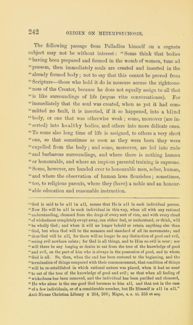 The following passage from Palladiiis himself on a cognate subject may not be without interest: “ Some think that bodies “having been prepared and formed in the womb of women, tunc ad “praesem, then immediately souls are created and inserted in the “already formed body; not to say that this cannot be proved from “ Scripture—those who hold it do in measure accuse the righteous- “ness of the Creator, because he does not equally assign to all that “is like surroundings of life (sequas vitae conversationes). For “immediately that the soul was created, when as yet it had com- “mitted no fault, it is inserted, if it so happened, into a blind ‘ ‘ body, or one that was otherwise weak; some, moreover (are in- “serted) into healthy bodies, and others into more delicate ones. “To some also long time of life is assigned, to others a very short “one, so that sometimes as soon as they were born they were “expelled from the body; and some, moreover, are led into rude “ and barbarous surroundings, and where there is nothing human “ or honourable, and where an impious parental training is supreme. “ Some, however, are handed over to honourable men, sober, human, “ and where the observation of human laws flourishes ; sometimes, “ too, to religious parents, where they (have) a noble and an honour- “ able education and reasonable instruction. “God is said to be all in all, means that He is all in each individual person. “Now He will be all in each individual in this way, when all with any rational “ understanding, cleansed from the dregs of every sort of vice, and with every cloud “ of wickedness completely swept away, can either feel, or understand, or think, will “ be wholly God; and when it will no longer behold or retain anything else than “God, but when God will be the measure and standard of all its movements; and “ thus God will be all, for there will no longer be any distinction of good and evil, “ seeing evil nowhere exists; for God is all things, and to Him no evil is near; nor “ will there be any longing or desire to eat from the tree of the knowledge of good “and evil, on the part of him who is always in the possession of good, and to whom “ God is all. So, then, when the end has been restored to the beginning, and the “termination of things compared with their commencement, that condition of things “ will be re-established in which rational nature was placed, when it had no need “ to eat of the tree of the knowledge of good and evil; so that when all feeling of “ wickedness has been removed, and the individual has been purified and cleansed, “He who alone is the one good God becomes to him all, and that not in the case “ of a few individuals, or of a considerable number, but He Himself is all in all.” Auti-Nicene Christian Library x 264, 266; Migne, u. s. xi. 335 et seq.