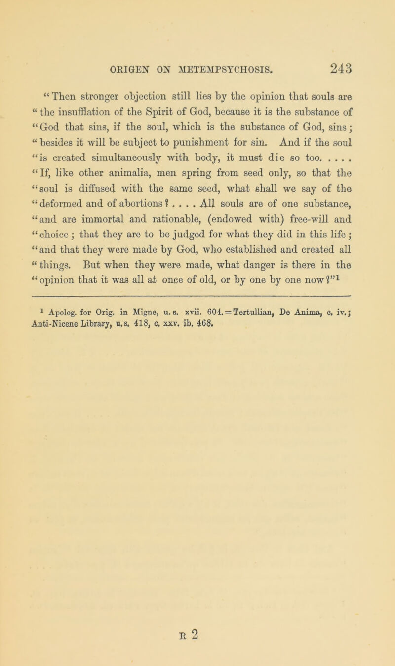 “ Then stronger objection still lies by the opinion that souls are “ the insufflation of the Spirit of God, because it is the substance of “ God that sins, if the soul, which is the substance of God, sins; “ besides it will be subject to punishment for sin. And if the soul “is created simultaneously with body, it must die so too “ If, like other animalia, men spring from seed only, so that the “soul is diffused with the same seed, what shall we say of the “ deformed and of abortions 1 ... . All souls are of one substance, “and are immortal and rationable, (endowed with) free-will and “choice ; that they are to be judged for what they did in this life ; “and that they were made by God, who established and created all “ things. But when they were made, what danger is there in the “ opinion that it was all at once of old, or by one by one now?”^ ^ Apolog. for Orig. in Migne, u. s. xvii. 604. = Tertullian, De Anima, c, iv.; Anti-Nicene Library, u.s, 418, c. xxy. ib. 468. R O