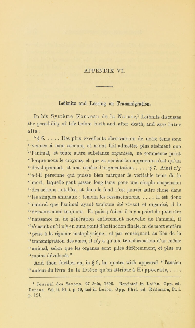 Leibnitz and Lessing on Transmigration, In his Systeme Nouveau de la Nature/Leibnitz discusses the possibility of life before birth and after death, and says inter alia: “ § 6 Des plus excellents observateurs de notre terns sent “venues k mon secours, et m’ont fait aduiettre plus aisement que “I’animal, et toute autre substance organisee, ne commence point “lorque nous le croyons, et que sa generation apparente n’est qu’un “ developement, et une espece d’augmentation § 7. Ainsi n’y “a-t-il personne qui puisse bien marquer le veritable terns de la “mort, laquelle peut passer long-terns pour une simple suspension “des actions notables, et dans le fond n’est jamais autre chose dans “les simples animaux : temoin les ressuscitations II est done “naturel que I’animal ayant toujours ete vivant et organise, il le “ demeure aussi toujours. Et puis qu’ainsi il n’y a point de premiere “naissance ni de generation entierement nouvelle de I’animal, il “ s’ensuit qu’il n’y en aura point d’extinction finale, ni de mort entiere “ prise a la rigueur metaphysique; et par consequant au lieu de la “transmigration des ames, il n’y a qu’une transformation d’un meme “animal, selon que les organes sont plies differemment, et plus ou “moins developes.” And then further on, in § 9, he quotes with approval “ I’ancien “auteur du livre de la Diete qu’on attribue a Hippocrate, . . . . ’ Journal des Savans, 27 Juin, 1695. Reprinted in Leibn. 0pp. ed. Dutens, Vol. ii, Pt. i. p. 49, and in Leibn. 0pp. Phil. ed. Erdmann, Pt. i. p. 124.