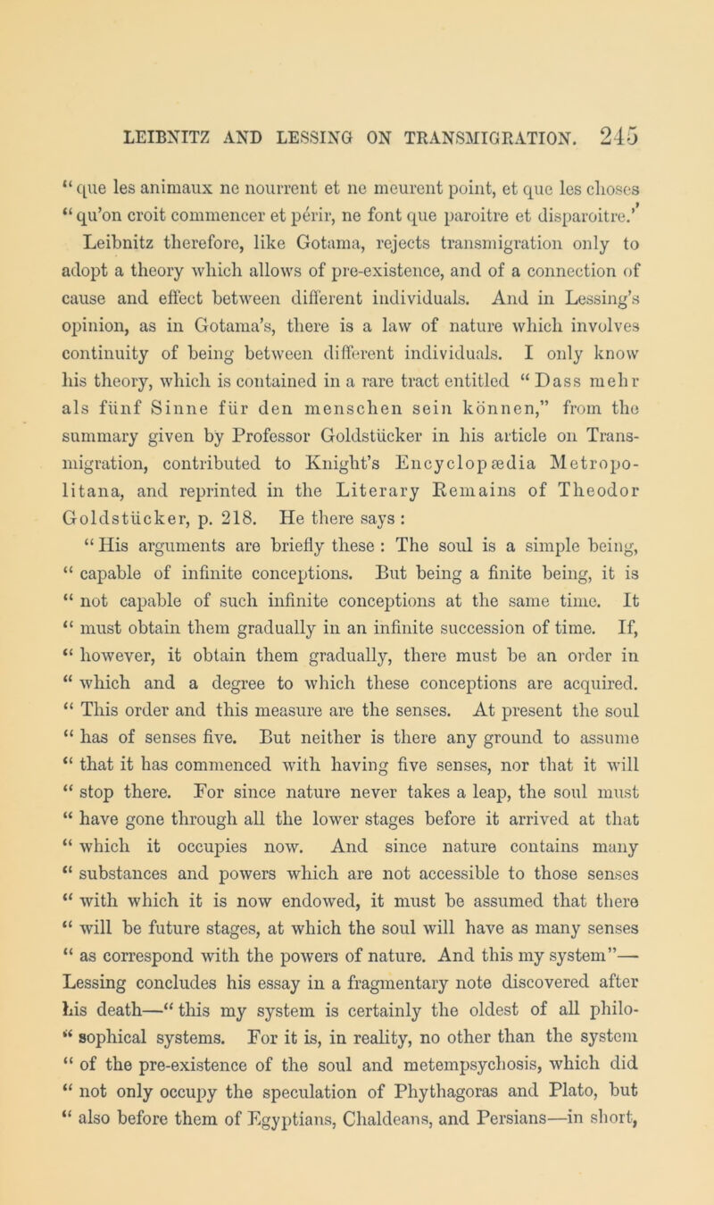 “ ([lie les animaiix ne noiirrent et ne meurent point, et que les clioses “ qu’on croit commeiicer et perir, ne font que paroitre et disparoitre.’* Leibnitz therefore, like Gotama, rejects transmigration only to adopt a theory which allows of pre-existence, and of a connection of cause and effect between different individuals. And in Lessing’s opinion, as in Gotama’s, there is a law of nature which involves continuity of being between different individuals. I only know his theory, which is contained in a rare tract entitled “ Dass mehr als fiinf Sinne flir den menschen sein kdnnen,” from the summary given by Professor Goldstiicker in his article on Trans- migration, contributed to Knight’s Encyclopledia Metropo- litana, and reprinted in the Literary Eeinains of Theodor Goldstiicker, p. 218. He there says : “ His arguments are briefly these : The soul is a simple being, “ capable of infinite conceptions. But being a finite being, it is “ not capable of such infinite conceptions at the same time. It “ must obtain them gradually in an infinite succession of time. If, “ however, it obtain them gradually, there must be an order in “ which and a degree to which these conceptions are acquired. “ This order and this measure are the senses. At present the soul “ has of senses five. But neither is there any ground to assume “ that it has commenced with having five senses, nor that it will “ stop there. Eor since nature never takes a leap, the soul must “ have gone through all the lower stages before it arrived at that “ which it occupies now. And since nature contains many “ substances and powers which are not accessible to those senses “ with which it is now endowed, it must be assumed that there “ will be future stages, at which the soul will have as many senses “ as correspond with the powers of nature. And this my system”— Lessing concludes his essay in a fragmentary note discovered after his death—“ this my system is certainly the oldest of all philo- sophical systems. For it is, in reality, no other than the system “ of the pre-existence of the soul and metempsychosis, which did “ not only occupy the speculation of Phythagoras and Plato, but “ also before them of Egyptians, Chaldeans, and Persians—in short,