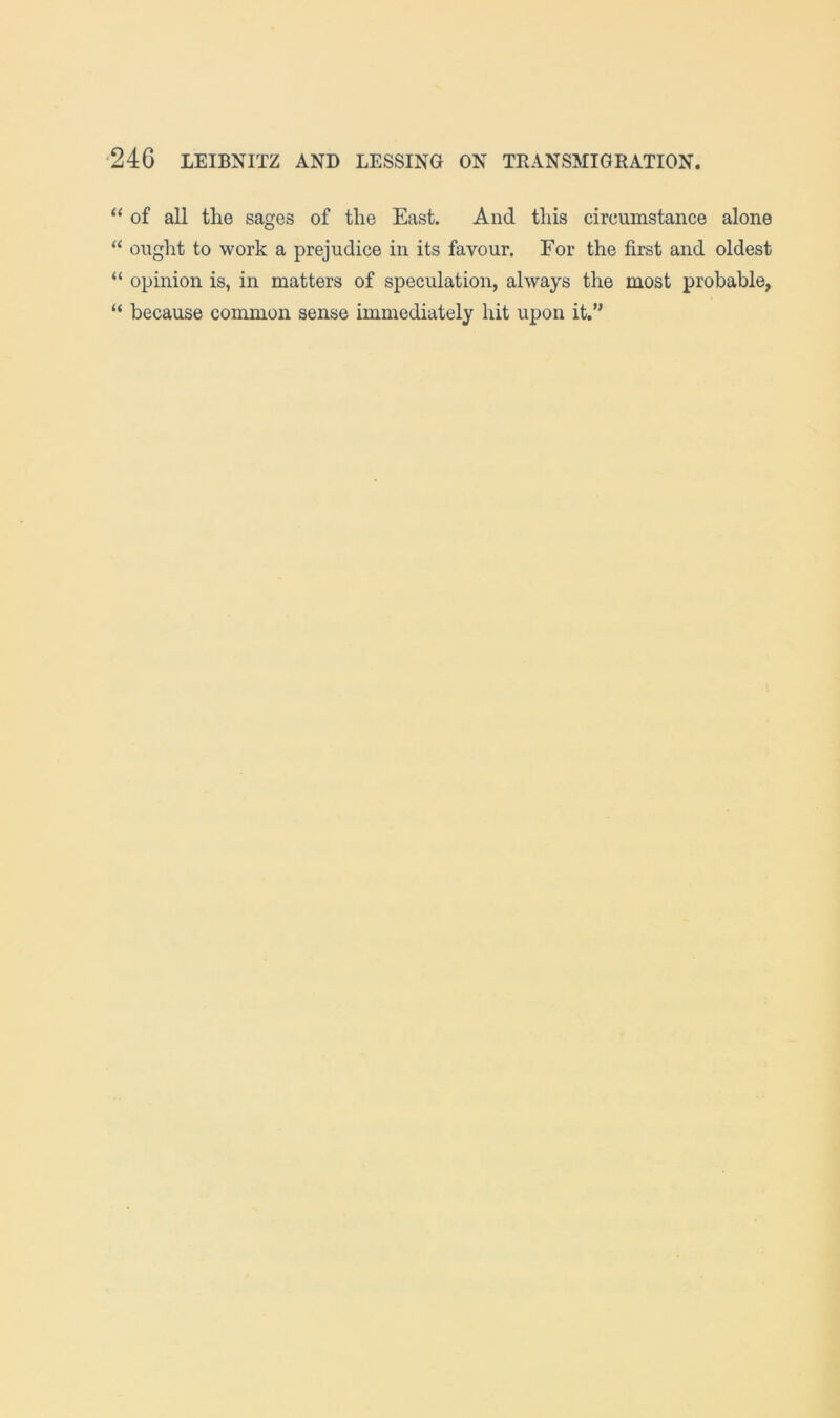 “ of all the sages of the East. And this circumstance alone “ ought to work a prejudice in its favour. For the first and oldest “ opinion is, in matters of speculation, always the most probable, “ because common sense immediately hit upon it.