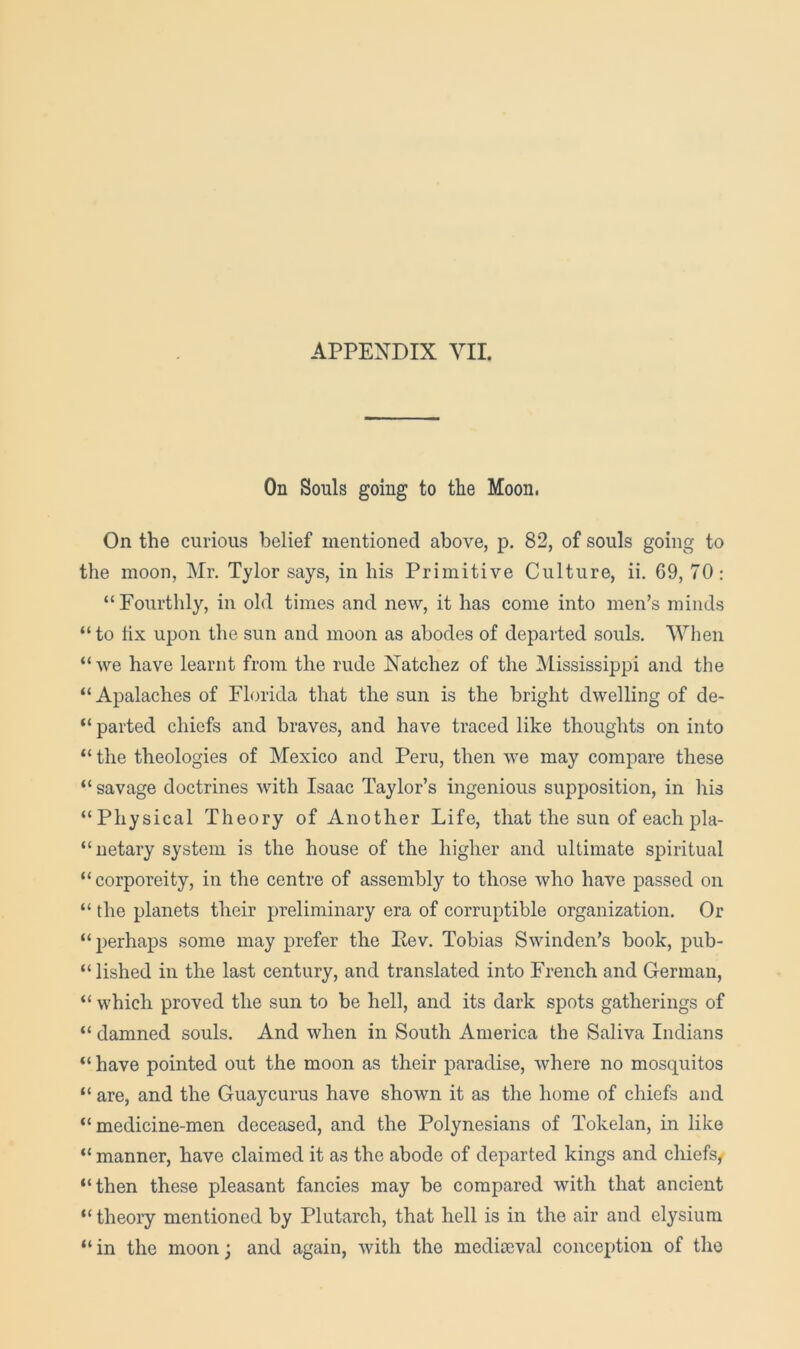 On Souls going to the Moon. On the curious belief mentioned above, p. 82, of souls going to the moon, Mr. Tylor says, in his Primitive Culture, ii. 69, 70: “Fourthly, in old times and new, it has come into men’s minds “ to fix upon the sun and moon as abodes of departed souls. When “ we have learnt from the rude Natchez of the Mississippi and the “ Apalaches of Florida that the sun is the bright dwelling of de- “ parted chiefs and braves, and have traced like thoughts on into “ the theologies of Mexico and Peru, then we may compare these “ savage doctrines with Isaac Taylor’s ingenious supposition, in liis “Physical Theory of Another Life, that the sun of each pla- “uetary system is the house of the higher and ultimate spiritual “ corporeity, in the centre of assembly to those who have passed on “ the planets their preliminary era of corruptible organization. Or “ perhaps some may prefer the Kev, Tobias Swinden’s book, pub- “lished in the last century, and translated into French and German, “ which proved the sun to be hell, and its dark spots gatherings of “ damned souls. And when in South America the Saliva Indians “have pointed out the moon as their paradise, where no mosquitos “ are, and the Guaycurus have shown it as the home of chiefs and “medicine-men deceased, and the Polynesians of Tokelan, in like “ manner, have claimed it as the abode of departed kings and chiefs^ “then these pleasant fancies may be compared with that ancient “ theory mentioned by Plutarch, that hell is in the air and elysiura “in the moon; and again, with the mediaeval conception of the