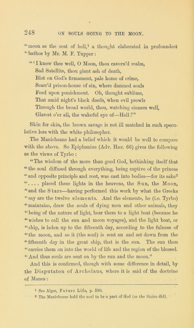 “moon as tlie seat of hell,^ a thought elaborated in profoundest “bathos by Mr. M. F. Tupper: “ ‘ I know thee well, O Moon, thou cavern’d realm, Sad Satellite, thou giant ash of death. Blot on God’s firmament, pale home of crime, Scarr’d prison-house of sin, where damned souls Feed upon punishment. Oh, thought sublime, That amid night’s black deeds, when evil prowls Through the broad world, thou, watching sinners well, Glarest o’er all, the wakeful eye of—Hell f’” Skin for skin, the brown savage is not ill matched in such specu- lative lore with the white philosopher. The Manicheans had a belief which it would be well to compare with the above. So Epiphanius (Adv. Hser. 66) gives the following as the views of Tyrbo : “ The wisdom of the more than good God, bethinking itself that “ the soul diffused through everything, being captive of the princes “ and opposite principle and root, was cast into bodies—for its sake^ . placed these lights in the heavens, the Sun, the Moon, “and the Stars—having performed this work by what the Greeks “say are the twelve elements. And the elements, he (i.e. Tyrbo) “maintains, draw the souls of dying men and other animals, they “being of the nature of light, bear them to a light boat (because he “ wishes to call the sun and moon voyages), and the light boat, or “ ship, is laden up to the fifteenth day, according to the fulness of “ the moon, and so it (the soul) is sent on and set down from the “fifteenth day in the great ship, that is the sun. The sun then “ carries them on into the world of life and the region of the blessed. “And thus souls are sent on by the sun and the moon.” And this is confirmed, though with some difference in detail, by the Disputaton of Archelaus, where it is said of the doctrine of Manes : ^ See Alger, Future Life, p. 590. ® The Manicheans hold the soul to be a part cf God (as the Stoics did).