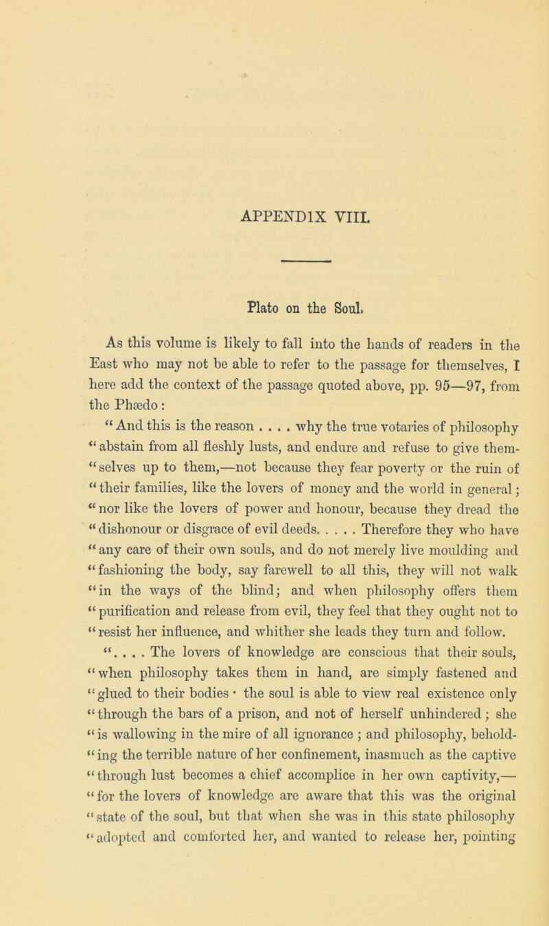 Plato on the Soul. As this volume is likely to fall into the hands of readers in tlie East who may not be able to refer to the passage for themselves, 1 here add the context of the passage quoted above, pp. 95—97, from the Phfedo: “ And this is the reason .... why the true votaries of philosophy “ abstain from all fleshly lusts, and endure and refuse to give them- “ selves up to them,—not because they fear poverty or the ruin of “ their families, like the lovers of money and the world in general; “ nor like the lovers of power and honour, because they dread the “ dishonour or disgrace of evil deeds. .... Therefore they who have “ any care of their own souls, and do not merely live moulding and “ fashioning the body, say farewell to all this, they will not walk “in the ways of the blind; and when philosophy offers them “ purification and release from evil, they feel that they ought not to “ resist her influence, and whither she leads they turn and follow. “. . . . The lovers of knowledge are conscious that their souls, “when philosophy takes them in hand, are simply fastened and “glued to their bodies • the soul is able to view real existence only “through the bars of a prison, and not of herself unhindered; she “is wallowing in the mire of all ignorance ; and philosophy, behold- “ing the terrible nature of her confinement, inasmuch as the captive “ through lust becomes a chief accomplice in her own captivity,— “ for the lovers of knowledge are aware that this was the original “ state of the soul, but that when she was in this state philosopliy “adopted and comforted her, and wanted to release her, pointing