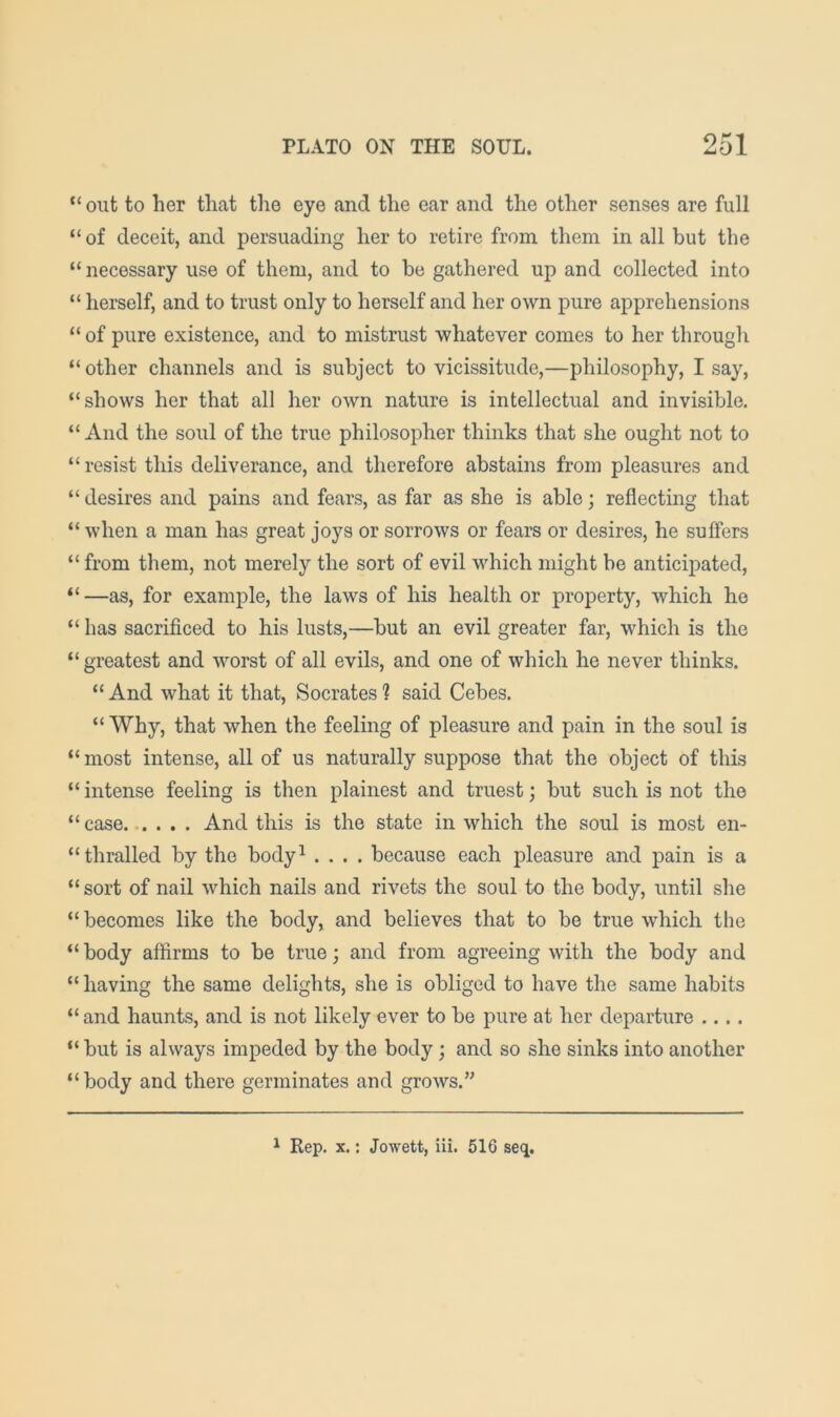 “ out to her that the eye and the ear and the other senses are full “ of deceit, and persuading her to retire from them in all but the “ necessary use of them, and to be gathered up and collected into “ herself, and to trust only to herself and her own pure apprehensions “ of pure existence, and to mistrust whatever comes to her through “ other channels and is subject to vicissitude,—philosophy, I say, “shows her that all her own nature is intellectual and invisible. “ And the soul of the true philosopher thinks that she ought not to “ resist this deliverance, and therefore abstains from pleasures and “ desires and pains and fears, as far as she is able; reflecting that “ when a man has great joys or sorrows or fears or desires, he suffers “ from them, not merely the sort of evil which might be anticipated, “ —as, for example, the laws of his health or property, which he “ has sacrificed to his lusts,—but an evil greater far, which is the “ greatest and worst of all evils, and one of which he never thinks. “ And what it that, Socrates 1 said Cebes. “ Why, that when the feeling of pleasure and pain in the soul is “most intense, all of us naturally suppose that the object of this “ intense feeling is then plainest and truest; but such is not the “case And this is the state in which the soul is most en- “ thralled by the body^ .... because each pleasure and pain is a “sort of nail which nails and rivets the soul to the body, until she “ becomes like the body, and believes that to be true which the “ body affirms to be true; and from agreeing with the body and “ having the same delights, she is obliged to have the same habits “ and haunts, and is not likely ever to be pure at her departure .... “but is always impeded by the body; and so she sinks into another “body and there germinates and grows.’' ^ Rep. X.; Jowett, iii. 516 seq.