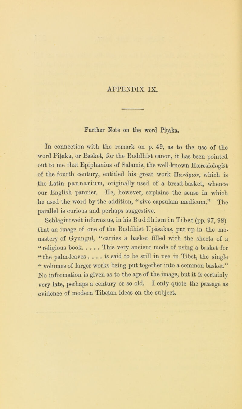 Purther Note on the word Pitaka. In connection with the remark on p. 49, as to the use of the word Pitaka, or Basket, for the Buddhist canon, it has been pointed out to me that Epiphanius of Salamis, the well-known Hseresiologist of the fourth century, entitled his great w^ork Uayapioy, which is the Latin pannarium, originally used of a bread-basket, whence our English pannier. He, however, explains the sense in which he used the word by the addition, “ sive capsulam medicum.” The parallel is curious and perhaps suggestive. Schlagintweit informs us, in his Buddhism in Tibet (pp. 97, 98) that an image of one of the Buddhist Upasakas, put up in the mo- nastery of Gyungul, “ carries a basket filled with the sheets of a “ religious book This very ancient mode of using a basket for “ the palm-leaves .... is said to be still in use in Tibet, the single ‘‘ volumes of larger works being put together into a common basket.” No information is given as to the age of the image, but it is certainly very late, perhaps a century or so old. I only quote the passage as evidence of modern Tibetan ideas on the subject.