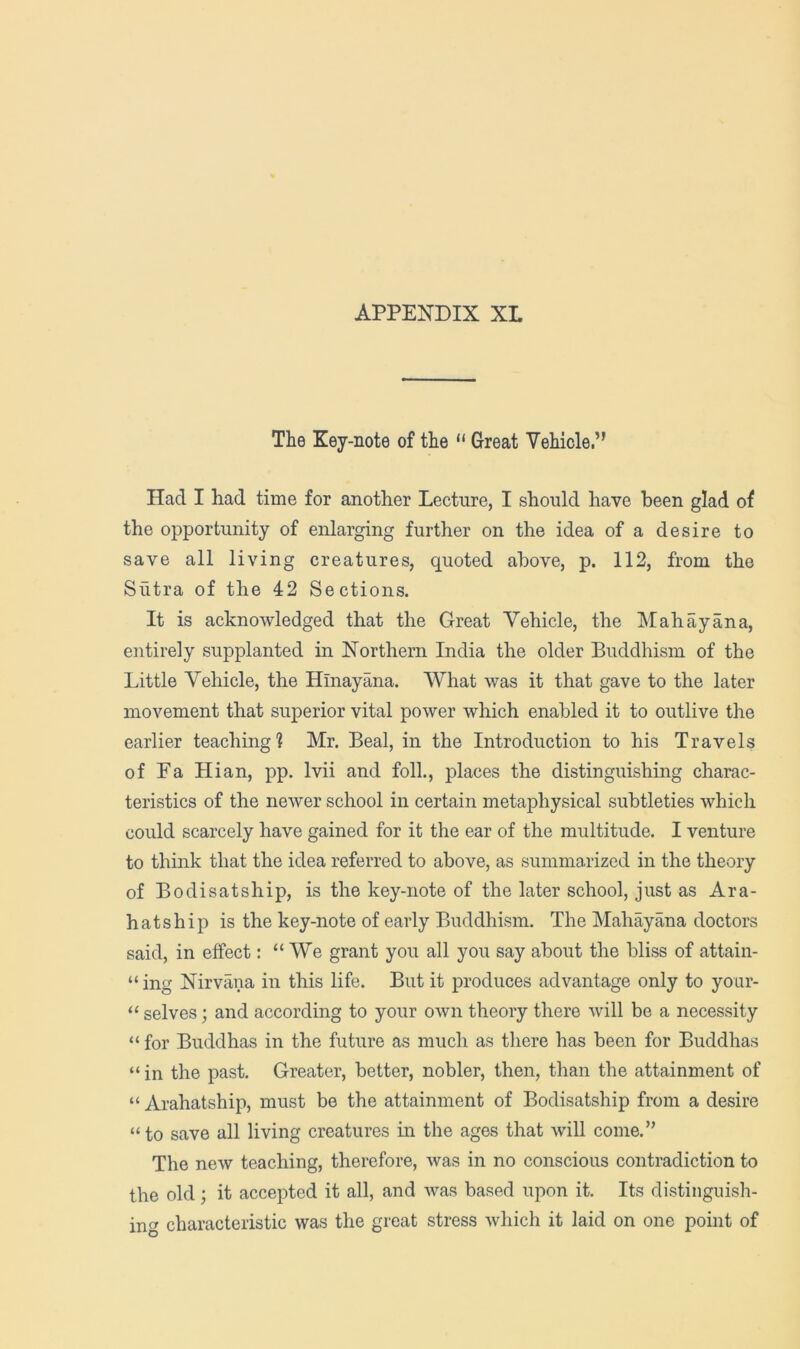 The Key-note of the “ Great Vehicle.” Had I had time for another Lecture, I should have been glad of the opportunity of enlarging further on the idea of a desire to save all living creatures, quoted above, p. 112, from the Sutra of the 42 Sections. It is acknowledged that the Great Vehicle, the Mahayana, entirely supplanted in Northern India the older Buddhism of the Little Vehicle, the Hinayana. What was it that gave to the later movement that superior vital power which enabled it to outlive the earlier teaching? Mr. Beal, in the Introduction to his Travels of Fa Hian, pp. Ivii and foil., places the distinguishing charac- teristics of the newer school in certain metaphysical subtleties which could scarcely have gained for it the ear of the multitude. I venture to think that the idea referred to above, as summarized in the theory of Bodi sat ship, is the key-note of the later school, just as Ara- hatship is the key-note of early Buddhism. The Mahayana doctors said, in effect: “We grant you all you say about the bliss of attain- “ ing Nirvana in this life. But it produces advantage only to your- “ selves; and according to your own theory there will be a necessity “ for Buddhas in the future as much as there has been for Buddhas “ in the past. Greater, better, nobler, then, than the attainment of “ Arahatship, must be the attainment of Bodisatship from a desire “ to save all living creatures in the ages that will come.” The new teaching, therefore, was in no conscious contradiction to the old; it accepted it all, and was based upon it. Its distinguish- ing characteristic was the great stress which it laid on one point of