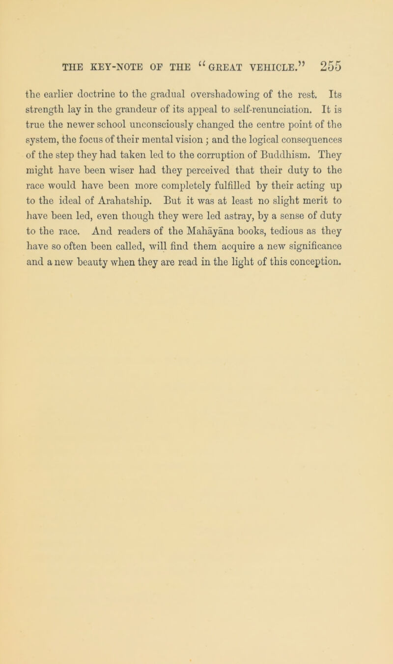 the earlier doctrine to the gradual overshadowing of the rest. Its strength lay in the grandeur of its appeal to self-renunciation. It is true the newer school unconsciously changed the centre point of the system, the focus of their mental vision ; and the logical consequences of the step they had taken led to the corruption of Buddhism. They might have been wiser had they perceived that their duty to the race would have been more completely fulfilled by their acting up to the ideal of Arahatship. But it was at least no slight merit to have been led, even though they were led astray, by a sense of duty to the race. And readers of the Mahayana books, tedious as they have so often been called, will find them acquire a new significance and a new beauty when they are read in the light of this conception.