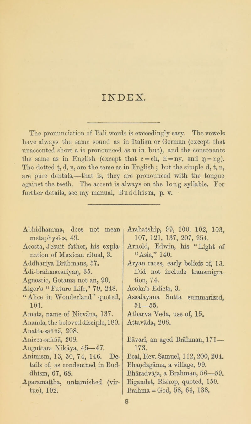 H5TDEX. The prommciation of Piili words is exceedingly easy. The vowels have always the same sound as in Italian or German (except that unaccented short a is pronounced as u in but), and the consonants the same as in English (except that c = ch, n = ny, and g = ng). The dotted t, d, n, are the same as in English; but the simple d, t, n, are pure dentals,—that is, they are pronounced with the tongue against the teeth. The accent is always on the long syllable. For further details, see my manual. Buddhism, p. v. Abhidhamma, does not mean metaphysics, 49. Acosta, Jesuit father, his expla- nation of Mexican ritual, 3. Addhariya Brahmans, 57. Adi-brahmacariyag, 35. Agnostic, Gotama not an, 90, Alger’s “Future Life,” 79, 248. “Alice in Wonderland” quoted, 101. Amata, name of Nirvana, 137. Ananda, the beloved disciple, 180. Anatta-sahna, 208. Anicca-sanna, 208. Anguttara Nikaya, 45—47. Animism, 13, 30, 74, 146. De- tails of, as condemned in Bud- dhism, 67, 68. Aparamattha, untarnished (vir- tue), 102. Arahatship, 99, 100, 102, 103, 107, 121, 137, 207, 254. Arnold, Edwin, his “Light of “Asia,” 140. Aryan races, early beliefs of, 13. Did not include transmigra- tion, 74. Asoka’s Edicts, 3. Assalayana Sutta summarized, 51—55. Atharva Veda, use of, 15. Attavada, 208. Bavari, an aged Brahman, 171— 173. Beal, Eev. Samuel, 112, 200, 204. Bhandagama, a village, 99. Bharadvaja, a Brahman, 56—59. Bigandet, Bishop, quoted, 150. Brahma = God, 58, 64, 138. S