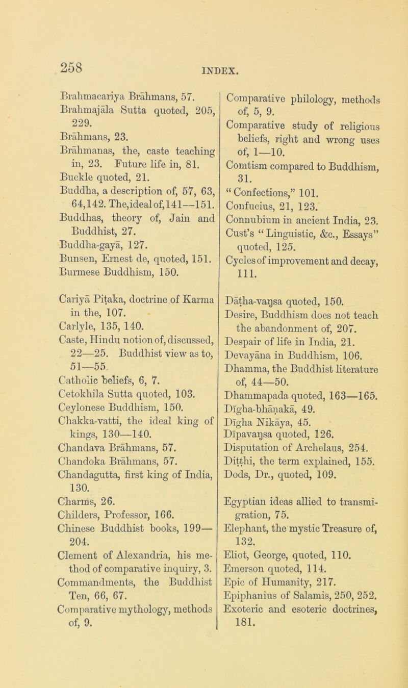 Bralmiacariya Bralimans, 57. Bi-alimajala Siitta quoted, 205, 229. Brahmans, 23. Brahmanas, the, caste teaching in, 23. Future life in, 81. Buckle quoted, 21. Buddha, a description of, 57, 63, 64,142. The,idealof,141—151. Buddhas, theory of, Jain and Buddhist, 27. Buddha-gaya, 127. Bunsen, Ernest de, quoted, 151. Burmese Buddhism, 150. Cariya Pitaka, doctrine of Karma in the, 107. Carlyle, 135, 140. Caste, Hindu notion of, discussed, 22—25. Buddhist view as to, 51—55. Catholic beliefs, 6, 7. Cetokhila Sutta quoted, 103. Ceylonese Buddhism, 150. Chakka-vatti, the ideal king of kings, 130—140. Chandava Brahmans, 57. Chandoka Brahmans, 57. Chandagutta, first king of India, 130. Charms, 26. Childers, Professor, 166. Chinese Buddhist books, 199— 204. Clement of Alexandria, his me- thod of comparative inquiry, 3. Commandments, the Buddhist Ten, 66, 67. Comparative mythology, methods of, 9. Comparative philology, methods of, 5, 9. Comparative study of religious beliefs, right and wrong uses of, 1—10. Comtism compared to Buddhism, 31. “Confections,” 101. Confucius, 21, 123. Connubium in ancient India, 23. Cust’s “Linguistic, &c.. Essays” quoted, 125. Cycles of improvement and decay, 111. Datha-vagsa quoted, 150. Desire, Buddhism does not teach the abandonment of, 207. Despair of life in India, 21. Devayana in Buddhism, 106. Dhamma, the Buddhist literature of, 44—50. Dhammapada quoted, 163—165. Digha-bhanaka, 49. Digha Kikaya, 45. Dipavaqsa quoted, 126. Disputation of Archelaus, 254. Ditthi, the term explamed, 155. Dods, Dr,, quoted, 109. Egyptian ideas allied to transmi- gration, 75. Elephant, the mystic Treasure of, 132. Eliot, George, quoted, 110. Emerson quoted, 114. Epic of Humanity, 217. Epiphanius of Salamis, 250, 252. Exoteric and esoteric doctrines, 181.