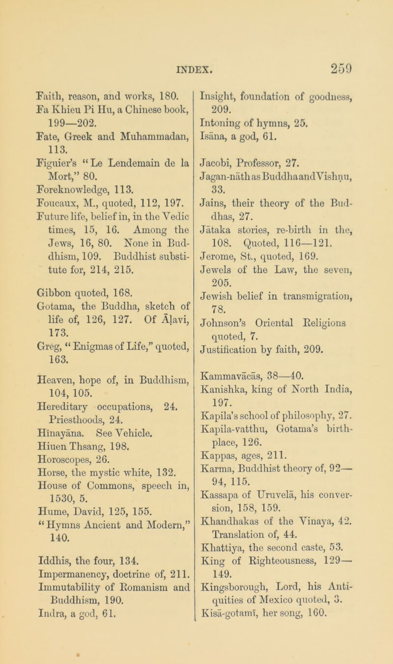 Faith, reason, and works, 180. Fa Khieu Pi Hu, a Chinese book, 199—202. Fate, Greek and Muhammadan, 113. FiguiePs “Le Lendemain de la Mort,” 80. Foreknowledge, 113. Foucaux, M., quoted, 112, 197. Future life, belief in, in the Vedic times, 15, 16. Among the Jews, 16, 80. None in Bud- dhism, 109. Buddhist substi- tute for, 214, 215. Gibbon quoted, 168. Gotama, the Buddha, sketch of life of, 126, 127. Of Alavi, 173. Greg, “ Enigmas of Life,” quoted, 163. Heaven, hope of, in Buddhism, 104, 105. Hereditary occupations, 24. Priesthoods, 24. Hinayana. See Vehicle. HiuenThsang, 198. Horoscopes, 26. Horse, the mystic white, 132. House of Commons, speech in, 1530, 5. Hume, David, 125, 155. “ Hymns Ancient and Modern,” 140. Iddhis, the four, 134. Impermanency, doctrine of, 211. Immutability of Eomanism and Buddhism, 190. Indra, a god, 61. Insight, foundation of goodness, 209. Intoning of hymns, 25. Isana, a god, 61. Jacobi, Professor, 27. J agan-nath as Buddha and Vishnu, 33. Jains, their theory of the Bud- dhas, 27. Jataka stories, re-birth in the, 108. Quoted, 116—121. Jerome, St., quoted, 169. Jewels of the Law, the seven, 205. Jewish belief in transmigration, 78. Johnson’s Oriental Eeligions quoted, 7. Justification by faith, 209. Kammavacas, 38—40. Kanishka, king of North India, 197. Kapila’s school of philosophy, 27. Kapila-vatthu, Gotama’s birth- place, 126. Kappas, ages, 211. Karma, Buddhist theory of, 92— 94, 115. Kassapa of Uruvela, his conver- sion, 158, 159. Khandhakas of the Viuaya, 42. Translation of, 44. Khattiya, the second caste, 53. King of Eighteousness, 129— 149. Kingsborough, Lord, his Anti- quities of Mexico quoted, 3. Kisa-gotaml, her song, 160.