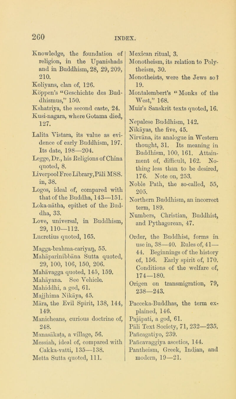 2G0 Knowledge, the foundation of religion, in the Upanishads and in Buddhism, 28, 29, 209, 210. Koliyans, clan of, 126. Koppen’s “Geschichte des Bud- dhismus,” 150. Kshatriya, the second caste, 24. Kusi-nagara, where Gotama died, 127. Lalita Vistara, its value as evi- dence of early Buddhism, 197. Its date, 198—204. Legge, Dr., his Beligions of China quoted, 8. Liverpool Free Library, Pali MSS. in, 38. Logos, ideal of, compared with that of the Buddha, 143—151. Loka-natha, epithet of the Bud- dha, 33. Love, universal, in Buddhism, 29, 110—112. Lucretius quoted, 165. Magga-brahma-cariyag, 55. Mahaparinibbana Sutta quoted, 29, 100, 106, 150, 206. Mahavagga quoted, 145, 159. Mahayana. See Vehicle. Mahiddhi, a god, 61. Majjhima Kikaya, 45. Mara, the Evil Spirit, 138, 144, 149. Manicheans, curious doctrine of, 248. Manasakata, a village, 56. Messiah, ideal of, compared with Cakka-vatti, 135—138. ^letta Sutta quoted, 111. IMexican ritual, 3. Monotheism, its relation to Poly- theism, 30. Monotheists, were the Jews so? 19. Montalembert’s “ Monks of the West,” 168. Muir’s Sanskrit texts quoted, 16. Nepalese Buddhism, 142. Nikayas, the five, 45. Nirvana, its analogue in Western thought, 31. Its meaning in Buddhism, 100, 161. Attain- ment of, difficult, 162. No- thing less than to be desired, 176. Note on, 253. Noble Path, the so-called, 55, 205. Northern Buddhism, an incorrect term, 189. Numbers, Christian, Buddhist, and Pythagorean, 47. Order, the Buddhist, forms in use in, 38—40. Pules of, 41—• 44. Beginnings of the history of, 156. Early spirit of, 170. Conditions of the welfare of, 174—180. Origen on transmigration, 79, 238—243. Pacceka-Buddhas, the term ex- plained, 146. Pajapati, a god, 61. Pali Text Society, 71, 232—235. Pancagatiyo, 239. Pancavaggiya ascetics, 144. Pantheism, Greek, Indian, and modern, 19—21.