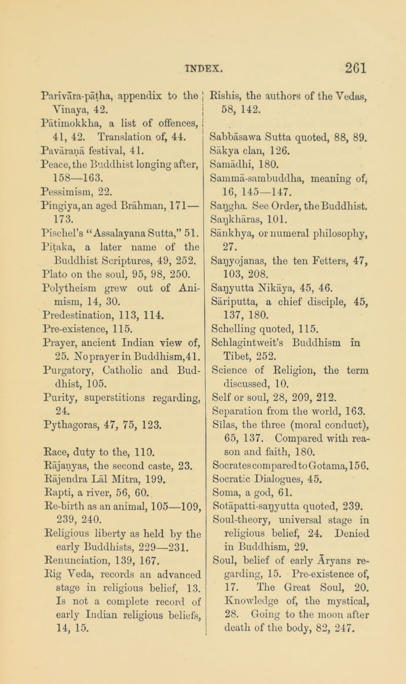 Parivara-patha, appendix to the j Vinaya, 42. | Patimokkha, a list of offences, I 41, 42. Translation of, 44. | Pavarana festival, 41. Peace, the Buddhist longing after, 158—163. Pessimism, 22. Pingiya,an aged Brahman, 171— 173. Pischel’s “Assalayana Sutta,” 51. Pitaka, a later name of the Buddhist Scriptures, 49, 252. Plato on the soul, 95, 98, 250. Polytheism grew out of Ani- mism, 14, 30. Predestination, 113, 114. Pre-existence, 115. Prayer, ancient Indian view of, 25. Hoprayer in Buddhism,41. Purgatory, Catholic and Bud- dhist, 105. Purity, superstitions regarding, 24. Pythagoras, 47, 75, 123. Pace, duty to the, 110. Rajany as, the second caste, 23. Rajendra Lai Mitra, 199. Rapti, a river, 56, 60. Re-birth as an animal, 105—109, 239, 240. Religious liberty as held by the early Buddhists, 229—231. Renunciation, 139, 167. Rig Veda, records an advanced stage in religious belief, 13. Is not a complete record of early Indian religious beliefs, 14, 15. Rishis, the authors of the Vedas, 58, 142. Sabbasawa Sutta quoted, 88, 89. Sakya clan, 126. Samadhi, 180. Samma-sambuddha, meaning of, 16, 145—147. Saqgha. See Order, the Buddhist. Saijkharas, 101. Sankhya, or numeral philosophy, 27. Saqyojanas, the ten Fetters, 47, 103, 208. Saqyutta Nikaya, 45, 46. Sariputta, a chief disciple, 45, 137, 180. Schelling quoted, 115. Schlagintweit’s Buddhism in Tibet, 252. Science of Religion, the term discussed, 10. Self or soul, 28, 209, 212. Separation from the world, 163. Silas, the three (moral conduct), 65, 137. Compared with rea- son and faith, 180. Socrates com j>ared to Gotama, 156. Socratic Dialogues, 45. Soma, a god, 61. Sotapatti-sagyutta quoted, 239. Soul-theory, universal stage in religious belief, 24. Denied in Buddhism, 29. Soul, belief of early Aryans re- garding, 15. Prc-existence of, 17. The Great Soul, 20. Knowledge of, the mystical, 28. Going to the moon after death of the body, 82, 247.