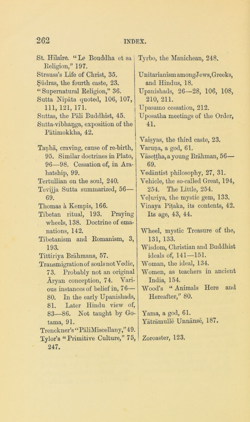 St. Hilaire. “ Le Bouddha et sa Religion,” 197. Strauss’s Life of Christ, 35. Siidras, the fourth caste, 23. “ Supernatural Religion,” 36. Sutta Mpata quoted, 106, 107, 111, 121, 171. Suttas, the Pali Buddhist, 45. Sutta-vibhaqga, exposition of the Patimokkha, 42. Tanha, craving, cause of re-hirth, 95. Similar doctrines in Plato, 96—98. Cessation of, in Ara- hatship, 99. Tertullian on the soul, 240. Tevijja Sutta summarized, 56— 69. Thomas a Kempis, 166. Tibetan ritual, 193. Praying wheels, 138. Doctrine of ema- nations, 142. Tibetanism and Romanism, 3, 193. Tittiriya Brahmans, 57. Transmigration of souls not Vedic, 73. Probably not an original Aryan conception, 74. Vari- ous instances of belief in, 7 6— 80. In the early Upanishads, 81. Later Hindu view of, 83—86. Not taught by Go- tama, 91. Trenckner’s “ PaliMiscellany,” 49. Tylor’s “ Primitive Culture,” 75, 247. Tyrbo, the Manichean, 248. U nitarianism among J ews, Greeks, and Hindus, 18. Upanishads, 26—28, 106, 108, 210, 211. Upasamo cessation, 212. Uposatha meetings of the Order, 41. Vaisyas, the third caste, 23. Varuna, a god, 61. Vasettha,ayoung Brahman, 56— 69!’ Vedantist philosophy, 27, 31. Vehicle, the so-called Great, 194, 254. The Little, 254. Veluiiya, the mystic gem, 133. Vinaya Pitaka, its contents, 42. Its age, 43, 44. Wheel, mystic Treasure of the, 131, 133. Wisdom, Christian and Buddhist ideals of, 141—151. Woman, the ideal, 134. Women, as teachers in ancient India, 154. Wood’s “ Animals Here and Hereafter,” 80. Yama, a god, 61. Yatramulle Unnanse, 187. Zoroaster, 123.