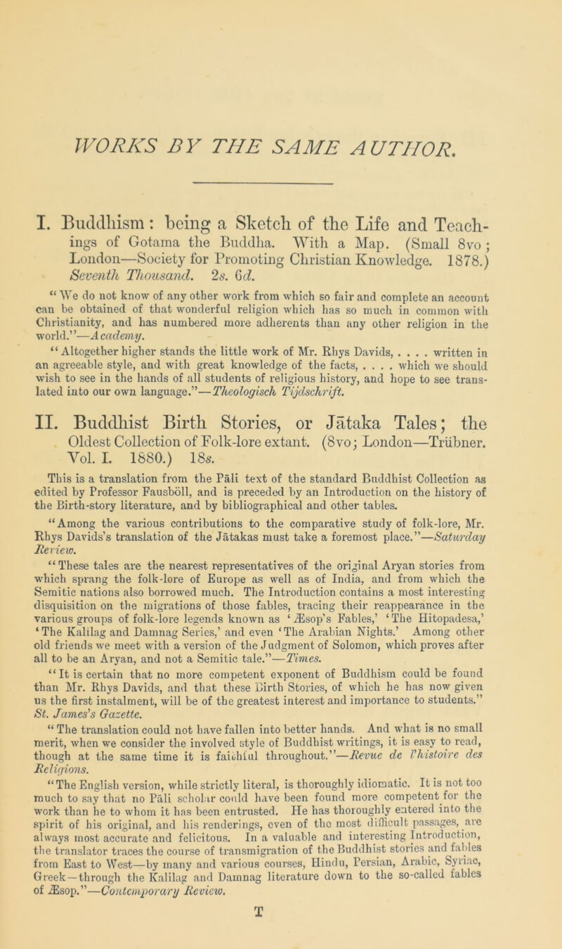 WORKS BY THE SAME AUTHOR. I. Buddhism; being a Sketch of the Life and Teach- ings of Gotama the Buddha. With a Map, (Small 8vo ; London—Society for Promoting Christian Knowledge. 1878.) Seventh Thousand. 2s. Qd. “We do not know of any other work from which so fair and complete an account can be obtained of that wonderful religion which has so much in common with Christianity, and has numbered more adherents than any other religion in the world.’ ’—A cadony. “ Altogether higher stands the little work of Mr. Rhys Davids, .... written in an agreeable style, and with great knowledge of the facts, .... which we should wish to see in the hands of all students of religious history, and hope to see trans- lated into our own language.”—Theologisch Tijdschrift. II. Buddhist Birth Stories, or Jataka Tales; the Oldest Collection of Folk-lore extant. (8vo; London—Triibner. Vol. L 1880.) 18s. This is a translation from the Pali text of the standard Buddhist Collection as edited by Professor Fausboll, and is preceded by an Introduction on the history of the Birth-story literature, and by bibliographical and other tables, “Among the various contributions to the comparative study of folk-lore, Mr. Rhys Davids’s translation of the Jatakas must take a foremost place.”—Saturday Review. “These tales are the nearest representatives of the original Aryan stories from which spi’ang the folk-lore of Europe as well as of India, and from which the Semitic nations also borrowed much. The Introduction contains a most interesting disquisition on the migrations of those fables, tracing their reappearance in the various groups of folk-lore legends known as ‘ iEsop’s Fables,’ ‘ The Hitopadesa,’ ‘The Kalilag and Damnag Series,’ and even ‘The Arabian Nights.’ Among other old friends we meet with a version of the Judgment of Solomon, which proves after all to be an Aryan, and not a Semitic tale.”—Times. “ It is certain that no more competent exponent of Buddhism could be found than Mr. Rhys Davids, and that these Birth Stories, of which he has now given us the first instalment, will be of the greatest interest and importance to students.” St. James's Gazette. “ The translation could not have fallen into better hands. And what is no small merit, when we consider the involved style of Buddhist writings, it is easy to read, though at the same time it is faioliiul throughout.”—Revue de I'histoire des Religions. “ The English version, while strictly literal, is thoroughly idiomatic. It is not too much to say that no Pali scholar could have been found more competent for the work than he to whom it has been entrusted. He has thoroughly entered into the spirit of his original, and his renderings, even of the most difficult passages, are always most accurate and felicitous. In a valuable and iuteresting Introduction, the translator traces the course of transmigration of the Buddhist stories and fables from East to West—by many and various courses, Hindu, Persian, Arabic, Syriac, Greek —through the Kalilag and Damnag literature down to the so-callcd fables of .$sop.”—Contemporary Review. T