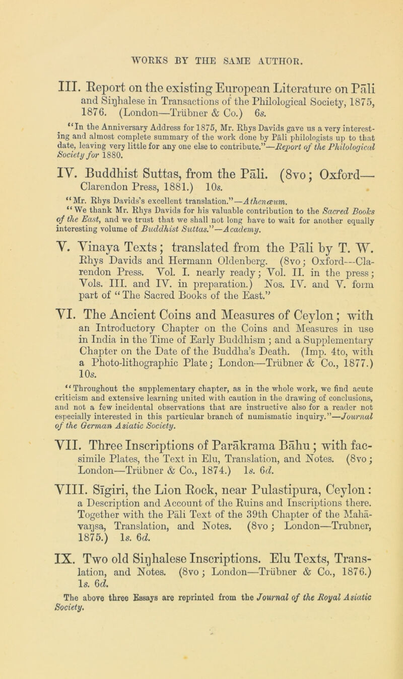 III. Eeport on the existing European Literature on Pali and Sinhalese in Transactions of the Pliilological Society, 1875, 1876. (London—Trubner & Co.) 6s. “In the Anniversary Address for 1875, Mr. Rhys Davids gave us a very interest- ing and almost complete summary of the work done by Pali philologists up to that date, leaving very little for any one else to contribute.”—Jlejport of the Philological Society for 1880. IV. Buddhist Suttas, from the Pali. (8vo; Oxford— Clarendon Press, 1881.) 10s. “Mr. Rhys Davids’s excellent translation.”—Athcnccum. “We thank Mr. Rhys Davids for his valuable contribution to the Sacred Boohs of the East, and we trust that we shall not long have to wait for another equally interesting volume of Buddhist Suttas.”—Academy. V. Vinaya Texts; translated from the Pali by T. W. Phys Davids and Hermann Oldenberg. (8vo; Oxford—Cla- rendon Press. Vol. I. nearly ready; Vol. II. in the press; Vols. III. and IV. in preparation.) JSTos. IV. and V. form part of “ The Sacred Books of the East.” VI. The Ancient Coins and Measures of Ceylon; with an Introductory Chapter on the Coins and Measures in use in India in the Time of Early Buddhism ; and a Supplementary Chapter on the Date of the Buddha’s Death. (Imp. 4to, with a Photo-lithographic Plate; London-—Triihner & Co., 1877.) 10s. “Throughout the supplementary chapter, as in the whole work, we find acute criticism and extensive learning united with caution in the drawing of conclusions, and not a few incidental observations that are instructive also for a reader not especially interested in this particular branch of numismatic inquiry.”—Journal of the German Asiatic Society. YII. Three Inscriptions of Parakrama Bahu; with fac- simile Plates, the Text in Elu, Translation, and Notes. (8vo; London—Trubner & Co., 1874.) Is. 6d. VIII. Sigiri, the Lion Eock, near Pulasti23ura, Ceylon : a Description and Account of the Ruins and Inscriptions there. Together with the Pali Text of the 39th Chapter of the IMaha- vansa, Translation, and Notes. (8vo; London—Trubner, 1875.) Is. 6d. IX. Two old Sinhalese Inscriptions. Elu Texts, Trans- lation, and Notes. (8vo; London—Trubner & Co., 1876.) Is. 6d. The above three Essays are reprinted from the Journal of the Royal Asiatic Society.