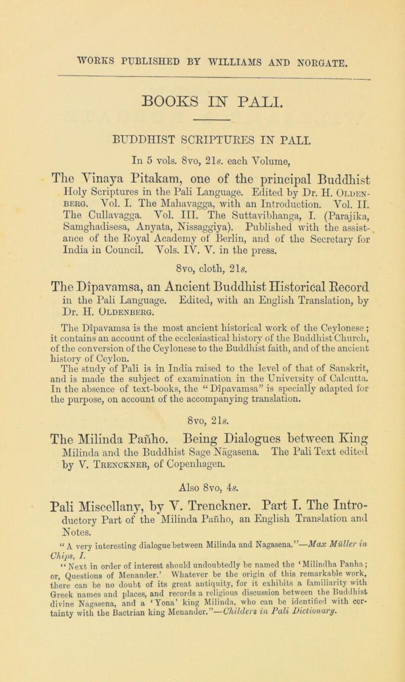 WORKS PUBLISHED BY WILLIAMS AKD NORGATE. BOOKS IK PALI. BUDDHIST SCRIPTURES IN PALI. In 5 vols. 8 VO, 21s. each Yolume, The Yinaya Pitakam, one of the principal Buddhist Holy Scriptures in the Pali Language. Edited by Dr. H. Olden- berg. Vol. I. The Mahavagga, with an Introduction. Yol. II. The Cullavagga. Yol. III. The Suttavihhanga, I. (Parajika, Samghadisesa, Anyata, Nissaggiya). Published with the assist- ance of the Royal Academy of Berlin, and of the Secretary for India in Council. Yols. lY Y. in the press. 8VO, cloth, 21s. The Dipavamsa, an Ancient Buddhist Historical Eecord in the Pali Language. Edited, with an English Translation, by Dr. H. Oldenberg. The Dipavamsa is the most ancient historical work of the Ceylonese ; it contains an account of the ecclesiastical history of the Buddhist Chiircli, of the conversion of the Ceylonese to the Buddliist faith, and of the ancient history of Ceylon. The study of Pali is in India raised to the level of that of Sanskrit, and is made the subject of examination in the University of Calcutta. In the absence of text-books, the “ Dipavamsa” is specially adapted for the purpose, on account of the accompanying translation. 8vo, 215. The Milinda Pahho. Being Dialogues between King Milinda and the Buddhist Sage Nagasena. The Pali Text edited by Y. Trenckner, of Copenhagen. Also 8 VO, 45. Pali Miscellany, by Y. Trenckner. Part I. The Intro- ductory Part of the Milinda Pafilio, an English Translation and Notes. “ A very interesting dialogue between Milinda and Nagasena.”—Max Miiller in Chips, I. “ Next in order of interest should undoubtedly be named the ‘Milindha Panha; or, Questions of Menander.’ Whatever be the origin of this remarkable work, there can be no doubt of its great antiquity, for it exhibits a familiarity with Greek names and places, and records a religious discussion between the Buddhist divine Nagasena, and a ‘Yona’ king Milinda, who can be identified with cer- tainty with the Bactrian king Menander. ’—Childers in Pali Dictionary.