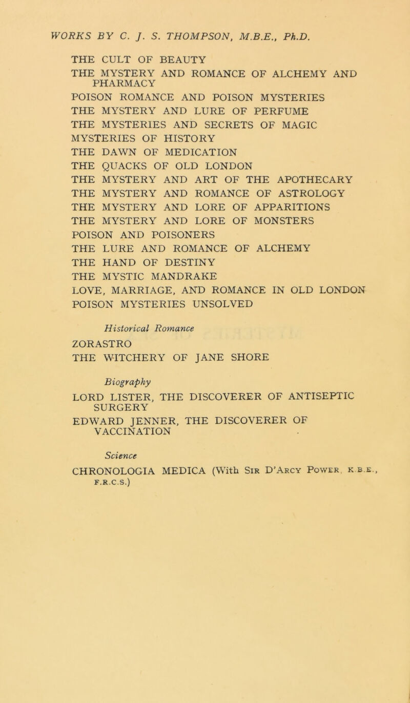 WORKS BY C. J. S. THOMPSON, M.B.E., Ph.D. THE CULT OF BEAUTY THE MYSTERY AND ROMANCE OF ALCHEMY AND PHARMACY POISON ROMANCE AND POISON MYSTERIES THE MYSTERY AND LURE OF PERFUME THE MYSTERIES AND SECRETS OF MAGIC MYSTERIES OF HISTORY THE DAWN OF MEDICATION THE QUACKS OF OLD LONDON THE MYSTERY AND ART OF THE APOTHECARY THE MYSTERY AND ROMANCE OF ASTROLOGY THE MYSTERY AND LORE OF APPARITIONS THE MYSTERY AND LORE OF MONSTERS POISON AND POISONERS THE LURE AND ROMANCE OF ALCHEMY THE HAND OF DESTINY THE MYSTIC MANDRAKE LOVE, MARRIAGE, AND ROMANCE IN OLD LONDON POISON MYSTERIES UNSOLVED Historical Romance ZORASTRO THE WITCHERY OF JANE SHORE Biography LORD LISTER, THE DISCOVERER OF ANTISEPTIC SURGERY EDWARD JENNER, THE DISCOVERER OF VACCINATION Science CHRONOLOGIA MEDICA (With Sir D’Arcy Power k b e., F.R.C.S.)