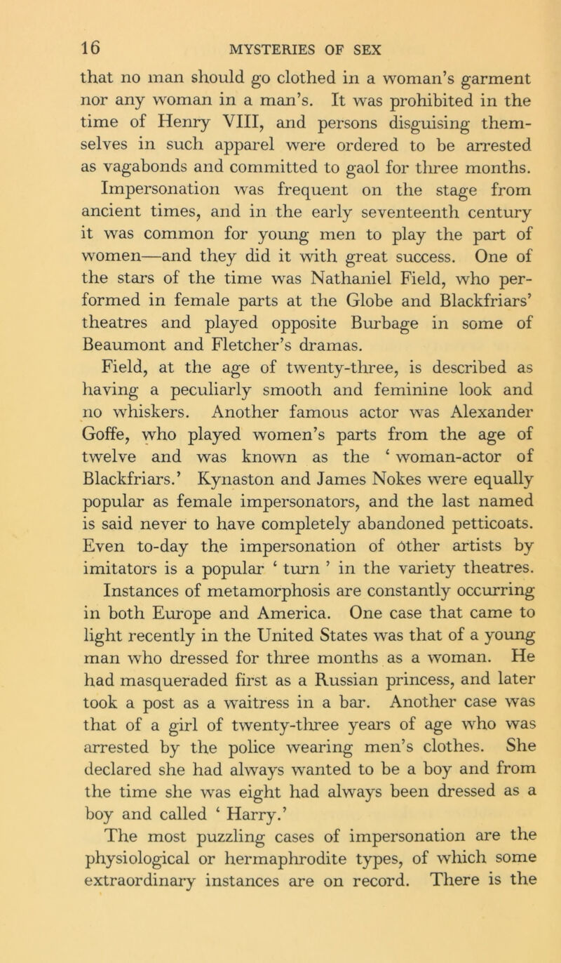 that no man should go clothed in a woman’s garment nor any woman in a man’s. It was prohibited in the time of Henry VIII, and persons disguising them- selves in such apparel were ordered to be arrested as vagabonds and committed to gaol for three months. Impersonation was frequent on the stage from ancient times, and in the early seventeenth century it was common for young men to play the part of women—and they did it with great success. One of the stars of the time was Nathaniel Field, who per- formed in female parts at the Globe and Blackfriars’ theatres and played opposite Burbage in some of Beaumont and Fletcher’s dramas. Field, at the age of twenty-three, is described as having a peculiarly smooth and feminine look and no whiskers. Another famous actor was Alexander Goffe, who played women’s parts from the age of twelve and was known as the ‘ woman-actor of Blackfriars.’ Kynaston and James Nokes were equally popular as female impersonators, and the last named is said never to have completely abandoned petticoats. Even to-day the impersonation of Other artists by imitators is a popular 4 turn ’ in the variety theatres. Instances of metamorphosis are constantly occurring in both Europe and America. One case that came to light recently in the United States was that of a young man who dressed for three months as a woman. He had masqueraded first as a Russian princess, and later took a post as a waitress in a bar. Another case was that of a girl of twenty-tliree years of age who was arrested by the police wearing men’s clothes. She declared she had always wanted to be a boy and from the time she was eight had always been dressed as a boy and called ‘ Harry.’ The most puzzling cases of impersonation are the physiological or hermaphrodite types, of which some extraordinary instances are on record. There is the