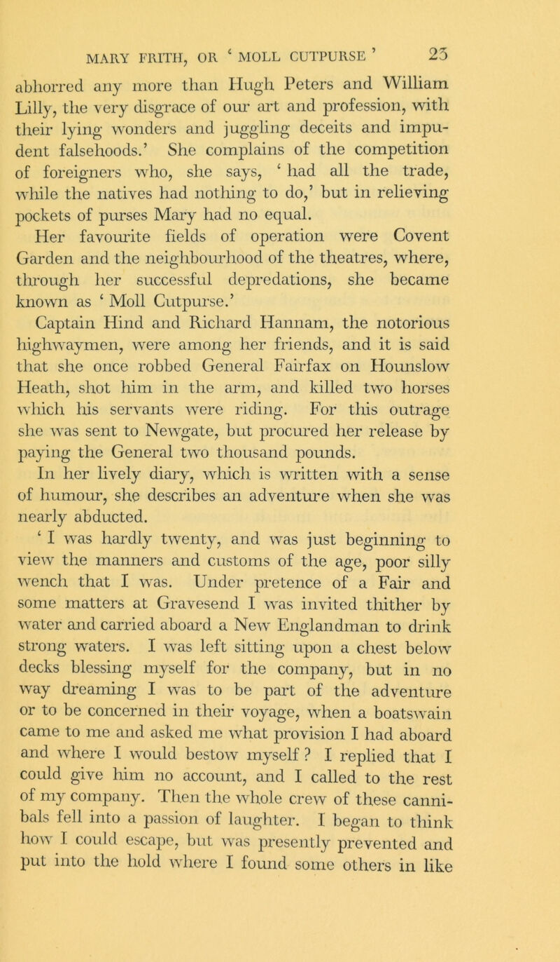 abhorred any more than Hugh Peters and William Lilly, the very disgrace of our art and profession, with their lying wonders and juggling deceits and impu- dent falsehoods.’ She complains of the competition of foreigners who, she says, * had all the trade, while the natives had nothing to do,’ but in relieving pockets of purses Mary had no equal. Her favourite fields of operation were Covent Garden and the neighbourhood of the theatres, where, through her successful depredations, she became known as ‘ Moll Cutpurse.’ Captain Hind and Richard Hannam, the notorious highwaymen, were among her friends, and it is said that she once robbed General Fairfax on Hounslow Heath, shot him in the arm, and killed two horses which his servants were riding. For this outrage she was sent to Newgate, but procured her release by paying the General two thousand pounds. In her lively diary, which is written with a sense of humour, she describes an adventure when she was nearly abducted. ‘ I was hardly twenty, and was just beginning to view the manners and customs of the age, poor silly wench that I was. Under pretence of a Fair and some matters at Gravesend I was invited thither by water and carried aboard a New Englandman to drink strong waters. I was left sitting upon a chest below decks blessing myself for the company, but in no way dreaming I was to be part of the adventure or to be concerned in their voyage, when a boatswain came to me and asked me what provision I had aboard and where I would bestow myself ? I replied that I could give him no account, and I called to the rest of my company. Then the whole crew of these canni- bals fell into a passion of laughter. I began to think how I could escape, but was presently prevented and put into the hold where I found some others in like