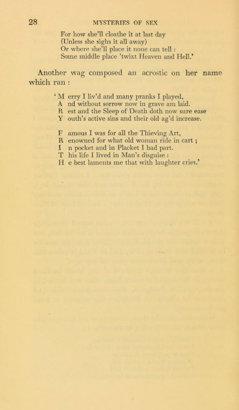 For how she’ll cloathe it at last day (Unless she sighs it all away) Or where she’ll place it none can tell: Some middle place ’twixt Heaven and Hell.’ Another wag composed an acrostic on her name which ran : ‘ M erry I liv’d and many pranks I played, A nd without sorrow now in grave am laid. R est and the Sleep of Death doth now sure ease Y outh’s active sins and their old ag’d increase. F amous I was for all the Thieving Art, R enowned for what old woman ride in cart ; I n pocket and in Placket I had part. T his life I lived in Man’s disguise : H e best laments me that with laughter cries.’