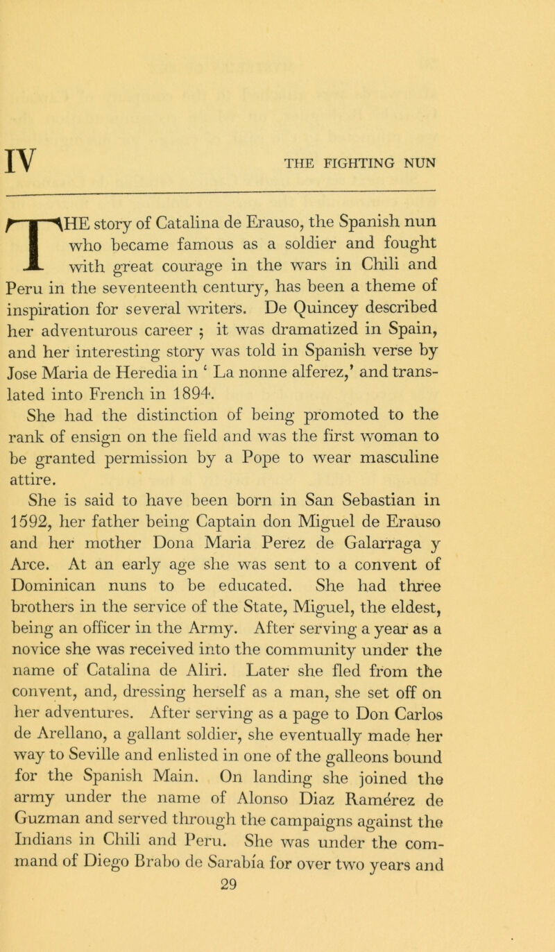 HE story of Catalina de Erauso, the Spanish nun who became famous as a soldier and fought with great courage in the wars in Chili and Peru in the seventeenth century, has been a theme of inspiration for several writers. De Quincey described her adventurous career 5 it was dramatized in Spain, and her interesting story was told in Spanish verse by Jose Maria de Heredia in 4 La nonne alferez,’ and trans- lated into French in 1894. She had the distinction of being promoted to the rank of ensign on the field and was the first woman to be granted permission by a Pope to wear masculine attire. She is said to have been born in San Sebastian in 1592, her father being Captain don Miguel de Erauso and her mother Dona Maria Perez de Galarraga y Arce. At an early age she was sent to a convent of Dominican nuns to be educated. She had three brothers in the service of the State, Miguel, the eldest, being an officer in the Army. After serving a year as a novice she was received into the community under the name of Catalina de Aliri. Later she fled from the convent, and, dressing herself as a man, she set off on her adventures. After serving as a page to Don Carlos de Arellano, a gallant soldier, she eventually made her way to Seville and enlisted in one of the galleons bound for the Spanish Main. On landing she joined the army under the name of Alonso Diaz Ramerez de Guzman and served through the campaigns against the Indians in Chili and Peru. She was under the com- mand of Diego Brabo de Sarabi'a for over two years and