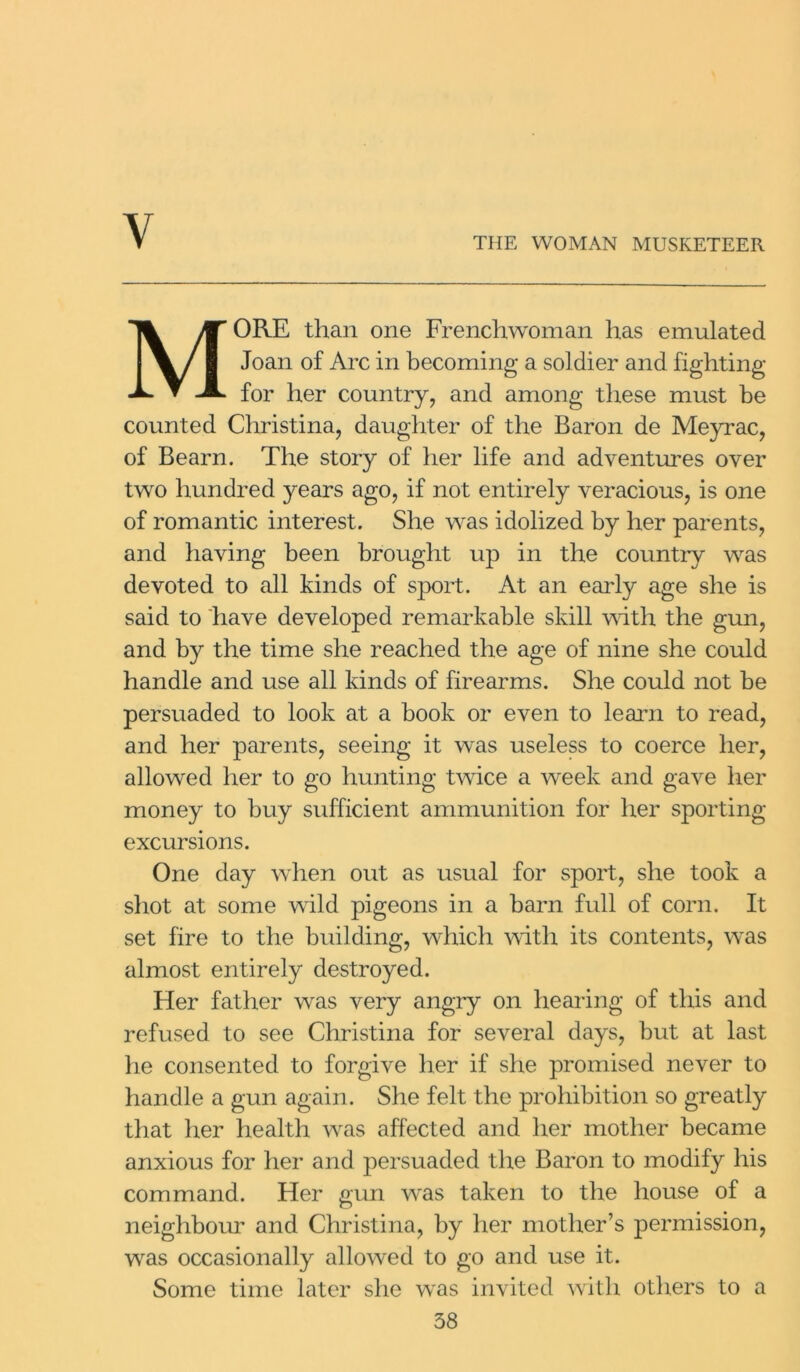 Y THE WOMAN MUSKETEER MORE than one Frenchwoman has emulated Joan of Arc in becoming a soldier and fighting for her country, and among these must be counted Christina, daughter of the Baron de Meyrac, of Bearn. The story of her life and adventures over two hundred years ago, if not entirely veracious, is one of romantic interest. She was idolized by her parents, and having been brought up in the country was devoted to all kinds of sport. At an early age she is said to have developed remarkable skill with the gun, and by the time she reached the age of nine she could handle and use all kinds of firearms. She could not be persuaded to look at a book or even to learn to read, and her parents, seeing it was useless to coerce her, allowed her to go hunting twice a week and gave her money to buy sufficient ammunition for her sporting- excursions. One day when out as usual for sport, she took a shot at some wild pigeons in a barn full of corn. It set fire to the building, which with its contents, was almost entirely destroyed. Her father was very angry on hearing of this and refused to see Christina for several days, but at last lie consented to forgive her if she promised never to handle a gun again. She felt the prohibition so greatly that her health was affected and her mother became anxious for her and persuaded the Baron to modify his command. Her gun was taken to the house of a neighbour and Christina, by her mother’s permission, was occasionally allowed to go and use it. Some time later she was invited with others to a