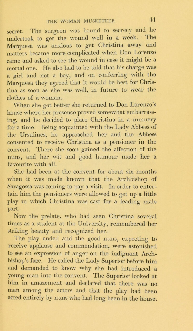 secret. The surgeon was bound to secrecy and lie undertook to get the wound well in a week. The Marquesa was anxious to get Christina away and matters became more complicated when Don Lorenzo came and asked to see the wound in case it might be a mortal one. He also had to be told that his charge was a girl and not a boy, and on conferring with the Marquesa they agreed that it would be best for Chris- tina as soon as she was well, in future to wear the clothes of a woman. When she got better she returned to Don Lorenzo’s house where her presence proved somewhat embarrass- ing, and he decided to place Christina in a nunnery for a time. Being acquainted with the Lady Abbess of the Ursulines, he approached her and the Abbess consented to receive Christina as a pensioner in the convent. There she soon gained the affection of the nuns, and her wit and good humour made her a favourite with all. She had been at the convent for about six months when it was made known that the Archbishop of Saragossa was coming to pay a visit. In order to enter- tain him the pensioners were allowed to get up a little play in which Christina was cast for a leading male part. Now the prelate, who had seen Christina several times as a student at the University, remembered her striking beauty and recognized her. The play ended and the good nuns, expecting to receive applause and commendation, were astonished to see an expression of anger on the indignant Arch- bishop’s face. He called the Lady Superior before him and demanded to know why she had introduced a young man into the convent. The Superior looked at him in amazement and declared that there was no man among the actors and that the play had been acted entirely by nuns who had long been in the house.